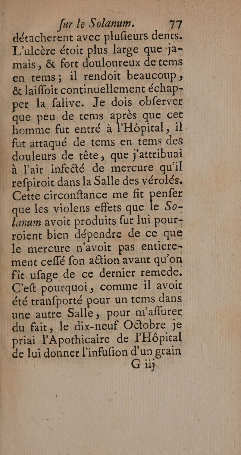 détacherent avec plufieurs dents. L’ulcère étoit plus large que ja-~ mais, &amp; fort douloureux de tems en tems; il rendoit beaucoup; &amp; laiffoit continuellement échap- per la falive. Je dois obferver que peu de tems après que cet homme fut entré à l'Hôpital , il fut attaqué de tems en tems des douleurs de tête, que jattribuat A l'air infeé de mercure qu'il _ refpiroit dans la Salle des vérolés. | Cette circonftance me fit penfer que les violens effets que le So- lanum avoit produits fur lui pour- roient bien dépendre de ce que le mercure n’avoit pas entiere- ment ceflé fon aétion avant qu'on fit ufage de ce dernier remede. C'eft pourquoi, comme il avoit été tranfporté pour un tems dans une autre Salle, pour m/aflurer du fait, le dix-neuf O&amp;obre je priai l’Apothicaire de l'Hôpital - de lui donner l'infufion d'un grain G ij.