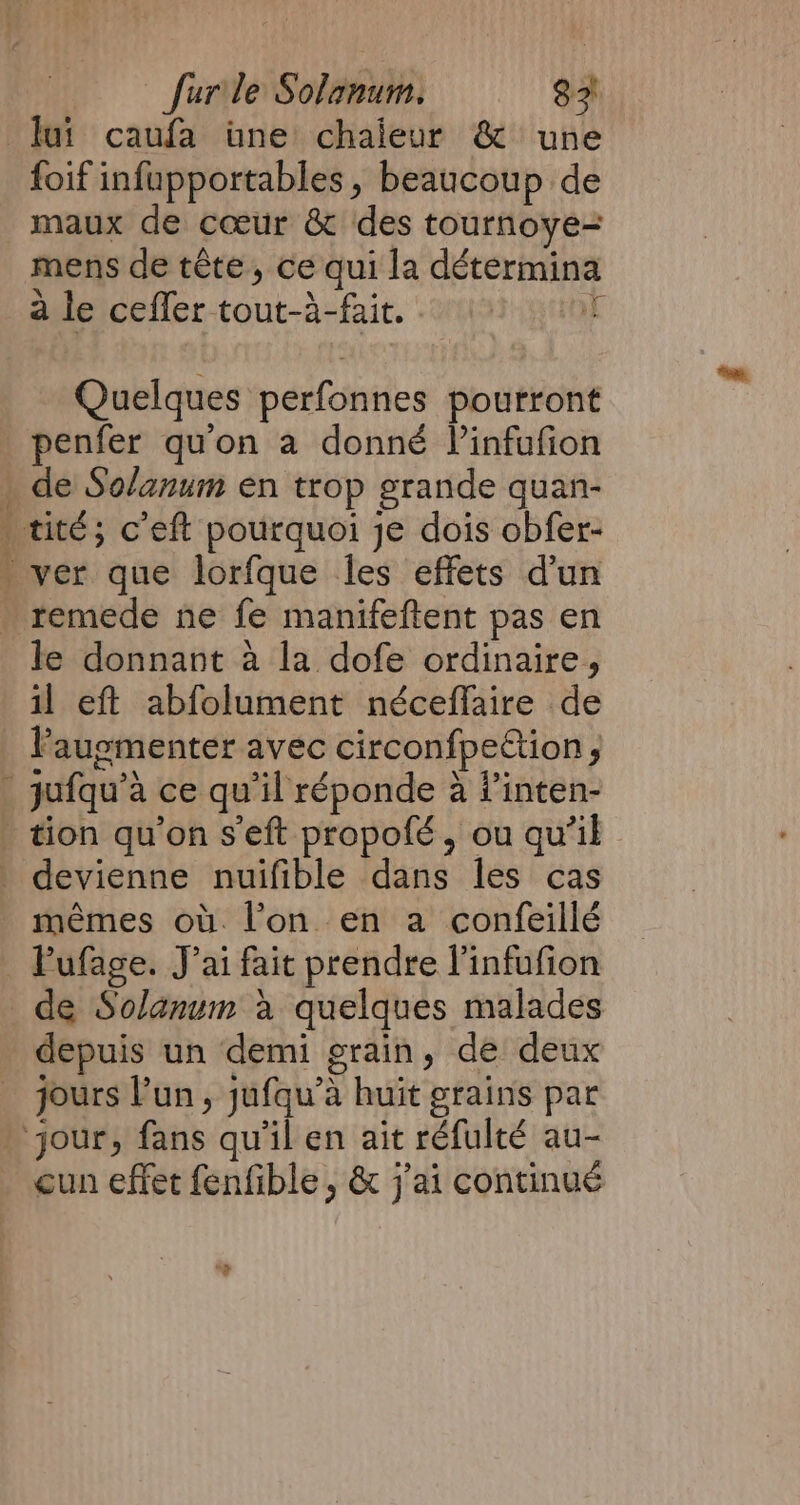 ah eR Tm foif infapportables , beaucoup de maux de cœur &amp; des tournoye= mens de tête, ce qui la détermina à le ceffer tout-a-fait. iE Quelques perfonnes pourront penfer qu'on a donné Vinfufion le donnant a la dofe ordinaire, il eft abfolument néceffaire de mêmes ou. l’on en a confeillé de Solanum a quelques malades depuis un demi grain, de deux jours l’un, jufqu’a huit grains par cun effet fenfible , &amp; j'ai continué