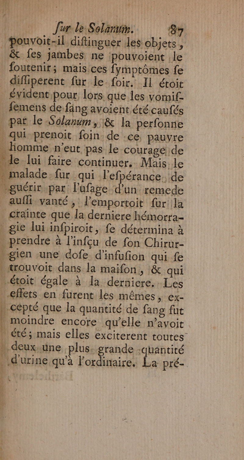 _Pouvoit-il diftinguer Jes objets , _ &amp; fes jambes ne | pouvoient le foutenir; mais ces fymptômes fe difliperent fur le. foir, Il étoit _ évident pour, lors. que les yomif- femens de fang avoient. été caufés pat le Solanum, &amp; la perfonne . qui prenoit foin de .ce, pauvre . homme n'eut pas le courage de de lui faire continuer, Mais le . malade. fur qui l’efpérance. de guérir par lufage d’un remede aufli vanté, Pemportoit fur la crainte que la derniere hémorra- . gie lui infpiroit, fe détermina à prendre à l’infçu de fon Chirur- » gien une dofe d’infufion qui fe » trouvoit dans la maifon, &amp; qui …étoit égale à la derniere, Les effets en furent les mêmes, ex- _ cépté que la quantité de fang fut : moindre encore qu’elle n’avoit . été; mais elles exciterent toutes” » deux une plus. grande -quantité d'urine qu'à Kogdkiaast La pré- f