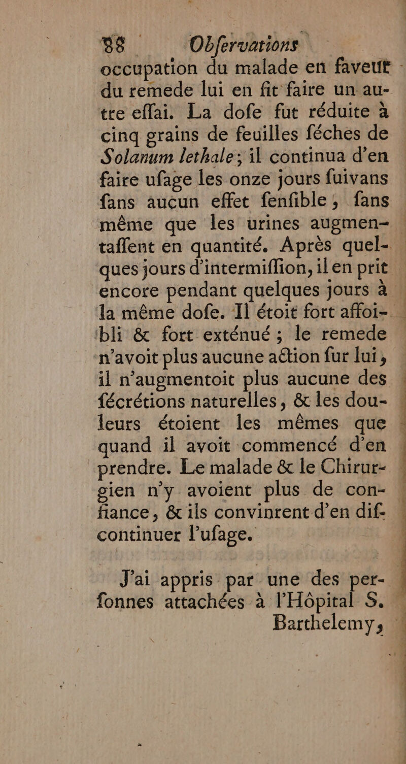 du remede lui en fit faire un au- tre effai. La dofe fut réduite a cinq grains de feuilles féches de Solanum lethale; il continua d’en faire ufage les onze jours fuivans fans aucun effet fenfible, fans ques jours d'intermiflion, ilen prit bli &amp; fort exténué ; le remede n’avoit plus aucune action fur lui, il n’augmentoit plus aucune des fécrétions naturelles, &amp; les dou- leurs étoient les mêmes que quand il avoit commencé d'en prendre. Le malade &amp; le Chirur- gien n’y avoient plus de con- fiance, &amp; ils convinrent d’en dif- continuer l’ufage. J'ai appris par une des per- fonnes attachées a l'Hôpital S. Ve. | LL ee
