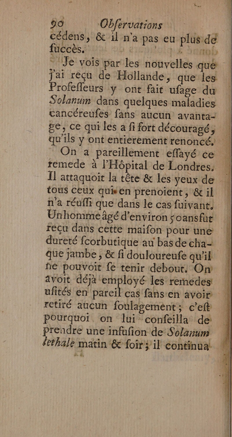 cédens, &amp; il n’a pas eu plus de füccès. à Use to Je vois par les nouvelles qué ! jai recu de Hollande, que les Profefleurs y ont fait ufage du Solanum dans quelques maladies cancéreufes fans aucun’ avanta- ge, ce quiles a fifort découragé, qu’ils y ont entierement renoncé, ‘4 On a pareillement effayé ce remede à l'Hôpital de Londres. fl attaquoit la tête &amp; les yeux de tous ceux quisen prenoient, &amp; il n'a réufli que dans le cas fuivant, Unhomme âgé d'environ soans fat recu dans cette maifon pour une dureté fcorbutique au bas de cha- que jambe , &amp; fi douloureufe qu’il he pouvoit fe tenir debout. On avoit déjà employé les renedes ufités en pareil cas fansen avoir retiré aucun foulagement; c’eft Pourquoi. on lui confeilla de prendre une infufion de Solanum dethale matin &amp; foir} il continua. o= By