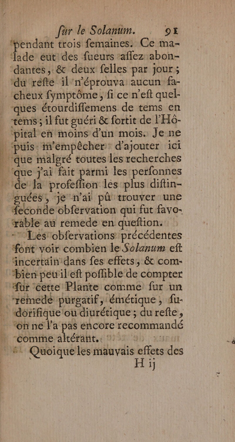 ‘pendant trois femaines. Ce ma- ‘ade eut des fueurs affez abon- ‘dantes, &amp; deux felles par jour; ‘du refte il’n’éprouva’ aucun: fa- _ cheux fymptéme, fi ce n’eft quel- ques étourdiflemens. de tems en ‘tems; il fut guéri &amp; fortit de l'H6- pital en moins d'un mois. Je ne . ‘puis: iempêcher d’ajouter ici . que malgré toutes les recherches ‘que jai fait parmi les perfonnes ‘de la profeflion les plus diftin- gsuées, je n'ai pd trouver une feconde obfervation qui fut favo- able au remede en queftion. -’ Les obfervations: précédentes font voir combien le Solanum eft dncettain'dans fes effets’, &amp; com- bien pew il'eft poffible de compter fur éette Plante comme fur un | “remede purgatif, émétique, dfu- dorifique ou diurétique ; du refte, ‘on né l’a pas encore recommandé batéalt, 3: MATIN ©. Quoique les mauvais re des 1]