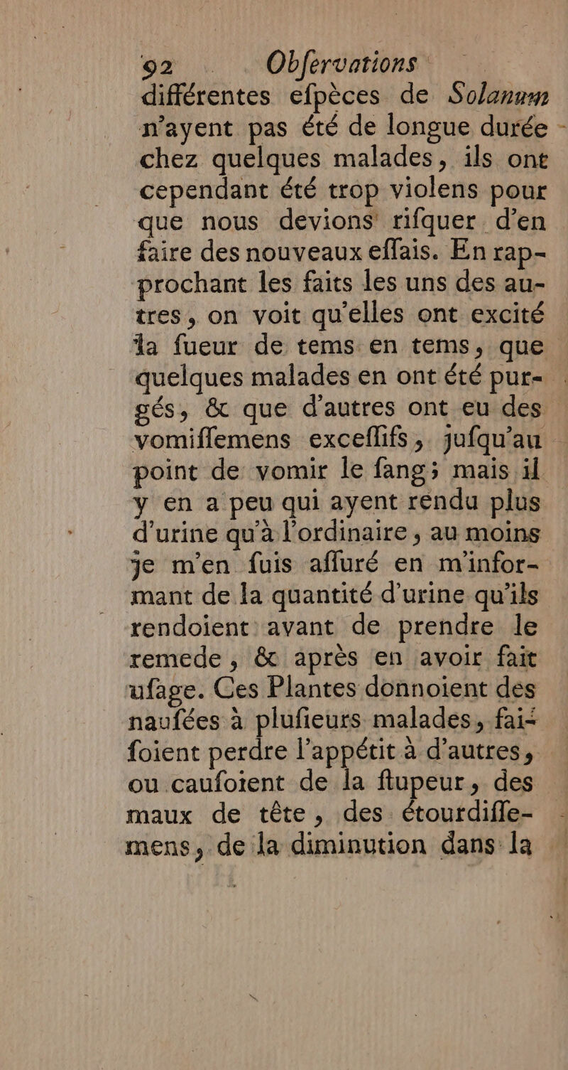 différentes efpèces de Solanum n’ayent pas été de longue durée - chez quelques malades, ils one cependant été trop violens pour que nous devions rifquer d’en faire des nouveaux effais. En rap- prochant les faits les uns des au- tres, on voit qu'elles ont excité la fueur de tems en tems, que quelques malades en ont été pur- gés, &amp; que d'autres ont eu des vomiflemens exceflifs, jufqu’au point de vomir le fangs mais il y en a peu qui ayent rendu plus d'urine qu'à l'ordinaire , au moins je men fuis affuré en m'infor- mant de la quantité d'urine qu'ils rendoient avant de prendre le remede , &amp; après en avoir fait ufage. Ces Plantes donnoient des naufées à plufieurs malades, fai- foient perdre l’appétit à d’autres, ou caufoient de la ftupeur, des maux de tête, des. étourdiffe- mens, de la diminution dans la