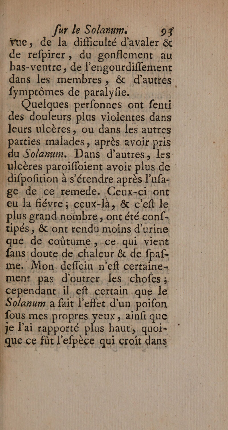 vue, de la difficulté d’avaler &amp; de refpirer, du gonflement au _bas-ventre, de l’engourdifflement dans les membres, &amp; d'autres fymptômes de paralyfie. _ Quelques perfonnes ont fenti ST leurs ulcères, ou dans les autres du Solanum. Dans d’autres, les: ge de ce remede. Ceux-ci-ont eu la fiévre ; ceux-là, &amp; c’eft le plus grand nombre, ont été conf- que de coûtume, ce qui vient fans: doute de chaleur &amp; de fpaf- me. Mon. deffein n’eft certaine- ment pas d'outrer les ‘chofes ; fous mes propres veux, ainfi que PRES IR OPEES y dr à je Vai rapporté plus haut. quoi- gue ce fit l'efpèce qui croit dans | |