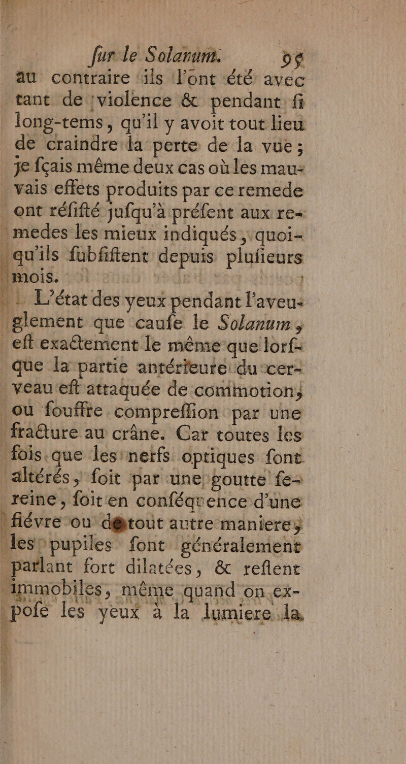 au contraire ‘ils Vont été avec tant de violence &amp; pendant fi long-tems, qu'il y avoit tout lieu de craindre da perte de la vue; je fçais même deux cas où les mau- _ vais effets produits par ceremede _ ont réfifté jufqu’a préfent aux re medes les mieux indiqués ,'quoi- “qu'ils fubfiftent depuis plufieurs mois. À Be TRG : | L'état des yeux pendant l’aveus Iglement que caufe le Solanum, eft exatement le mêmeque lorf= que la partie antérieure: du cer- _veau eft attaquée de commotion, ou fouffte compreffion par une fraêture au crâne. Car toutes les fois.que les nerfs optiques font altérés , foit par une goutte fe reine, foiten conféqvence d’une |fiévre ou d@tout autre manierey lesopupiles font généralement parlant fort dilatées, &amp; reflent Ammobiles, même quand on ex- pote les yeux à la lJumiere Ja a f 4 PA