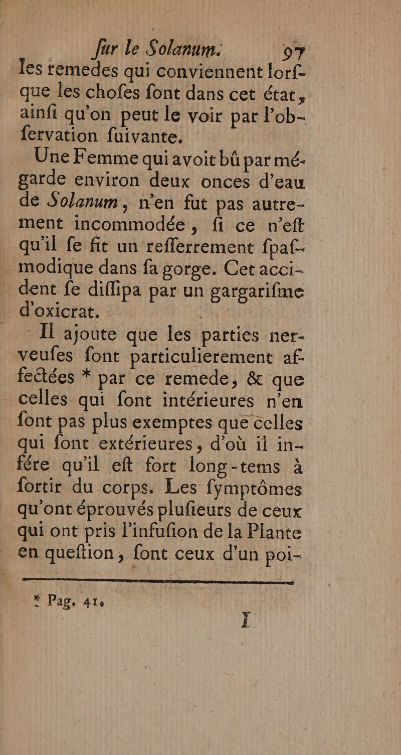 les temedes qui conviennent lorf- que les chofes font dans cet état, ainfi qu'on peut le voir par l’ob- fervation fuivante. Une Femme qui avoit bû par mé- garde environ deux onces d’eau de Solanum, n'en fut pas autre- ment incommodée, fi ce n’eft qu'il fe fit un refferrement fpaf- modique dans fa gorge. Cet acci- _ dent fe diflipa par un gargarifme _ d’oxicrat. ix | Il ajoute que les parties ner- veufes font particulierement af fectées * par ce remede, &amp; que celles qui font intérieures n’en font pas plus exemptes que celles qui font extérieures, d'où ii in- fére qu'il eft fort long-tems à fortir du corps. Les fymptémes qu ont éprouvés plufieurs de ceux qui ont pris l’infufion de la Plante en queftion , font ceux d’un poi- LP Lu * Pag. 410 i I