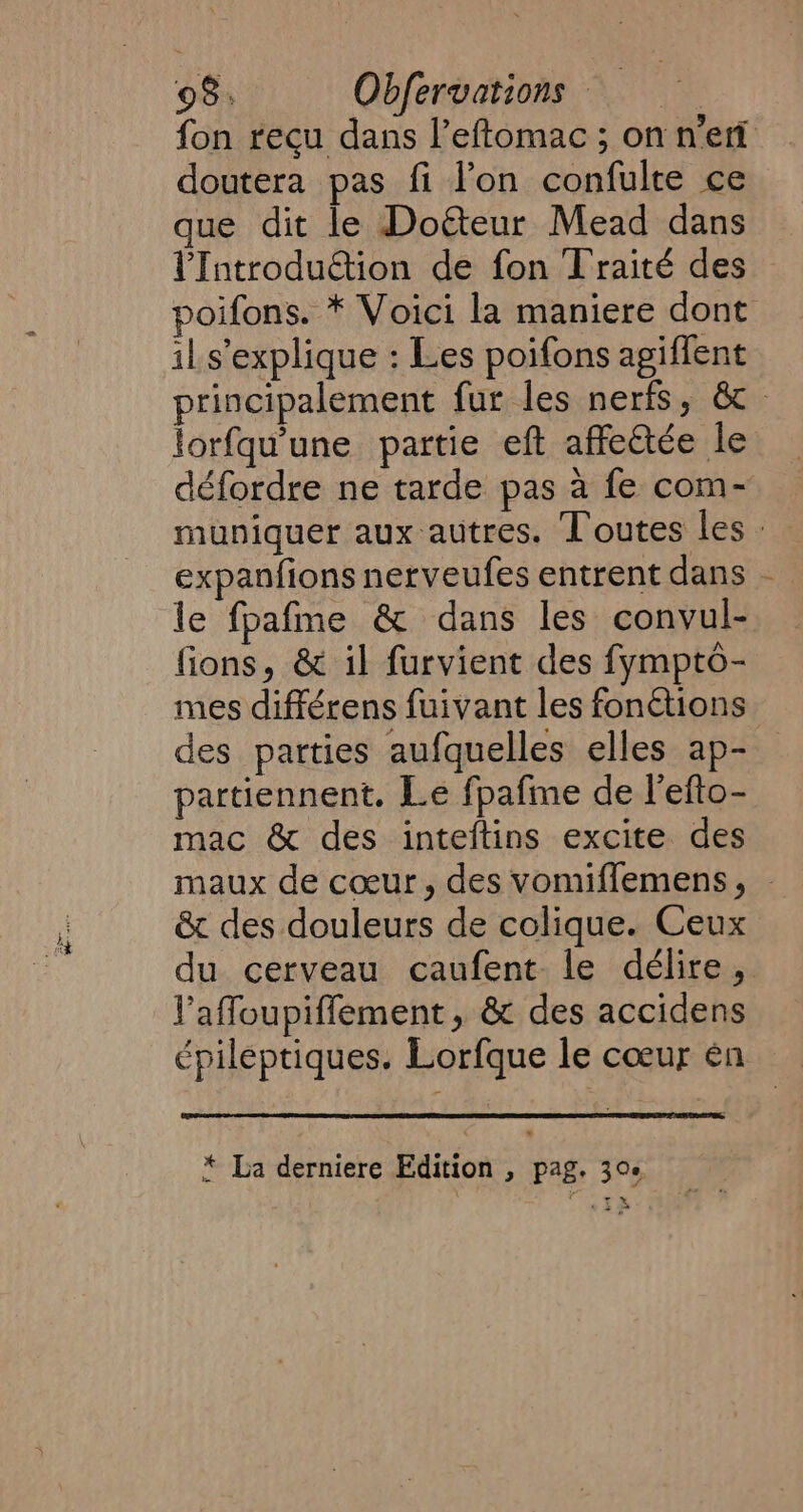 fon recu dans l’eftomac ; on nett doutera pas fi l’on confulte ce que dit le Dotteur Mead dans VIntroduction de fon Traité des poifons. * Voici la maniere dont il s'explique : Les poifons agiffent principalement fur les nerfs, 6 lorfqu'une partie eft affe@ée le défordre ne tarde pas a fe com- muniquer aux autres. Toutes les : expanfions nerveufes entrent dans | le fpafme &amp; dans les convul- fions, &amp; il furvient des fympto- mes différens fuivant les fonétions des parties aufquelles elles ap- partiennent. Le fpafme de l'efto- mac &amp; des inteftins excite des maux de coeur, des vomiffemens, &amp; des douleurs de colique. Ceux du cerveau caufent le délire, Yaffoupiffement, &amp; des accidens épileptiques. Lorfque le cœur en * La derniere Edition , pag. 30e
