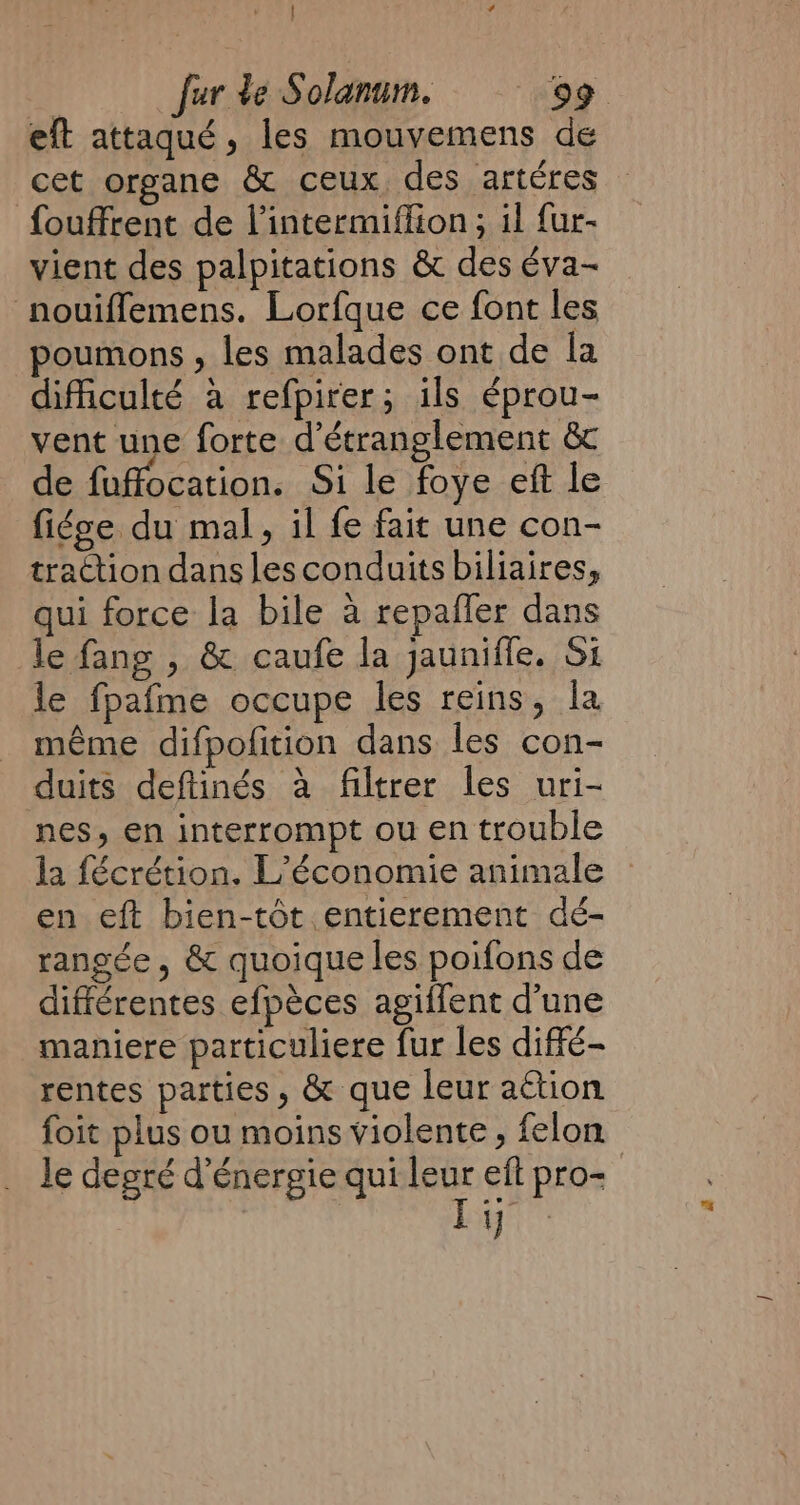 eft attaqué, les mouvemens de cet organe &amp; ceux des artéres fouffrent de l’intermiffion; il fur- vient des palpitations &amp; des éva~ nouiflemens. Lorfque ce font les poumons , les malades ont de la difficulté a refpirer; ils éprou- vent une forte d’étranglement &amp; de fuffocation. Si le foye eft le fi¢ge du mal, il fe fait une con- traction dans les conduits biliaires, qui force la bile a repaffer dans le fang , &amp; caufe la jauniffe. Si le fpafme occupe les reins, la méme difpofition dans les con- duits deftinés à filtrer les uri- nes, en interrompt ou en trouble la fécrétion. L’économie animale en eft bien-tôt entierement dé- rangée, &amp; quoique les poifons de différentes efpèces agiffent d’une maniere particuliere fur les diffé- rentes parties, &amp; que leur action foit plus ou moins violente , felon le degré d'énergie qui leur eft pro- | ane