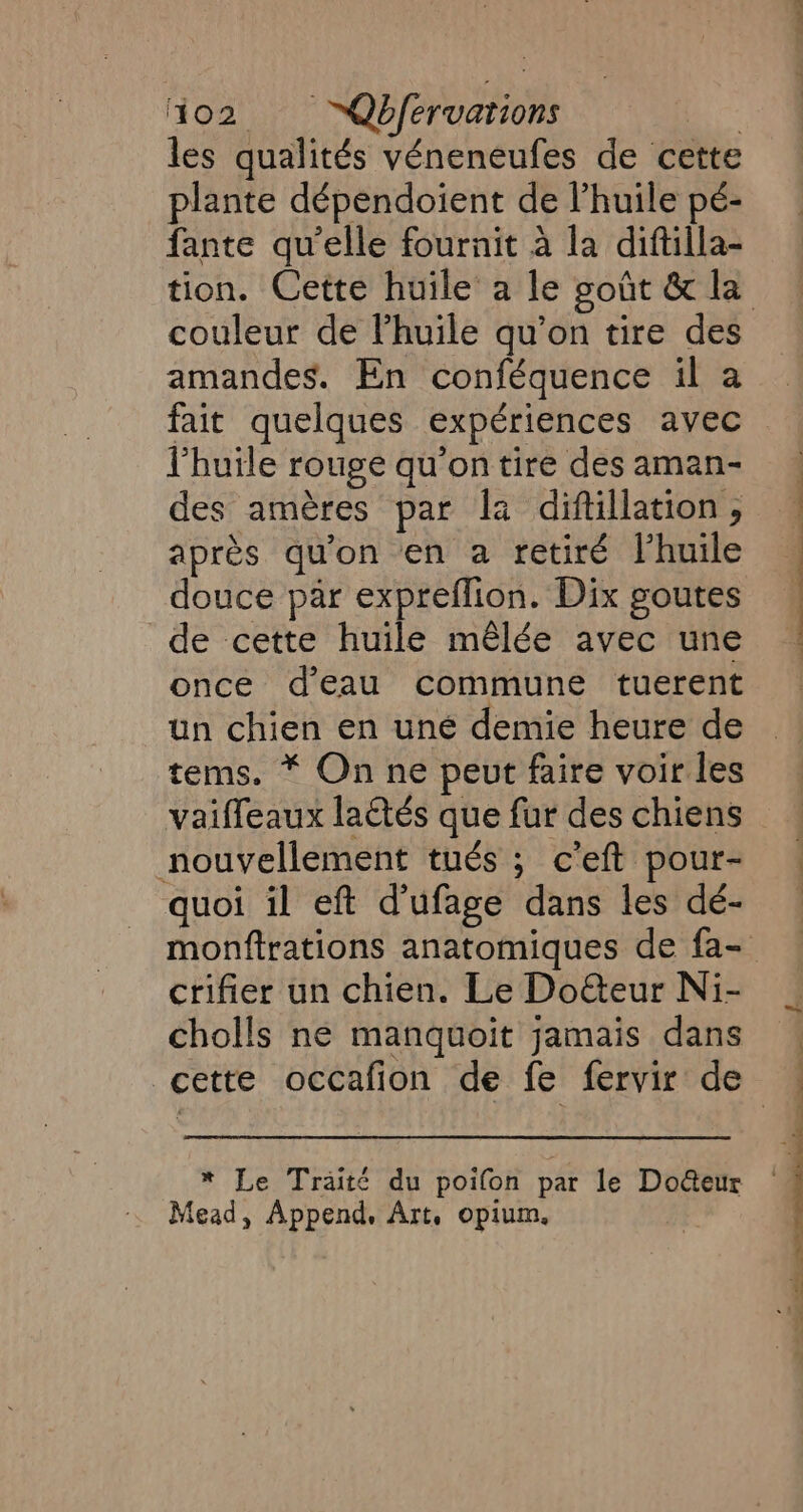 les qualités véneneufes de cette plante dépendoient de l'huile pé- fante qu’elle fournit à la diftilla- couleur de l'huile qu’on tire des amandes. En conféquence il a l'huile rouge qu'on tire des aman- des amères par la diftillation , après qu'on en a retiré l’huile douce par expreflion. Dix goutes de cette huile mêlée avec une once d’eau commune tuerent un chien en uné demie heure de tems. * On ne peut faire voir les vaiffeaux lactés que fur des chiens nouvellement tués ; c'eft pour- quoi il eft d’ufage dans les dé- crifier un chien. Le DoGeur Ni- cholls ne manquoit jamais dans * Le Traité du poifon par le Do@eur fead, Append, Art. opium, is =—— &gt; re ED + CPE. = a