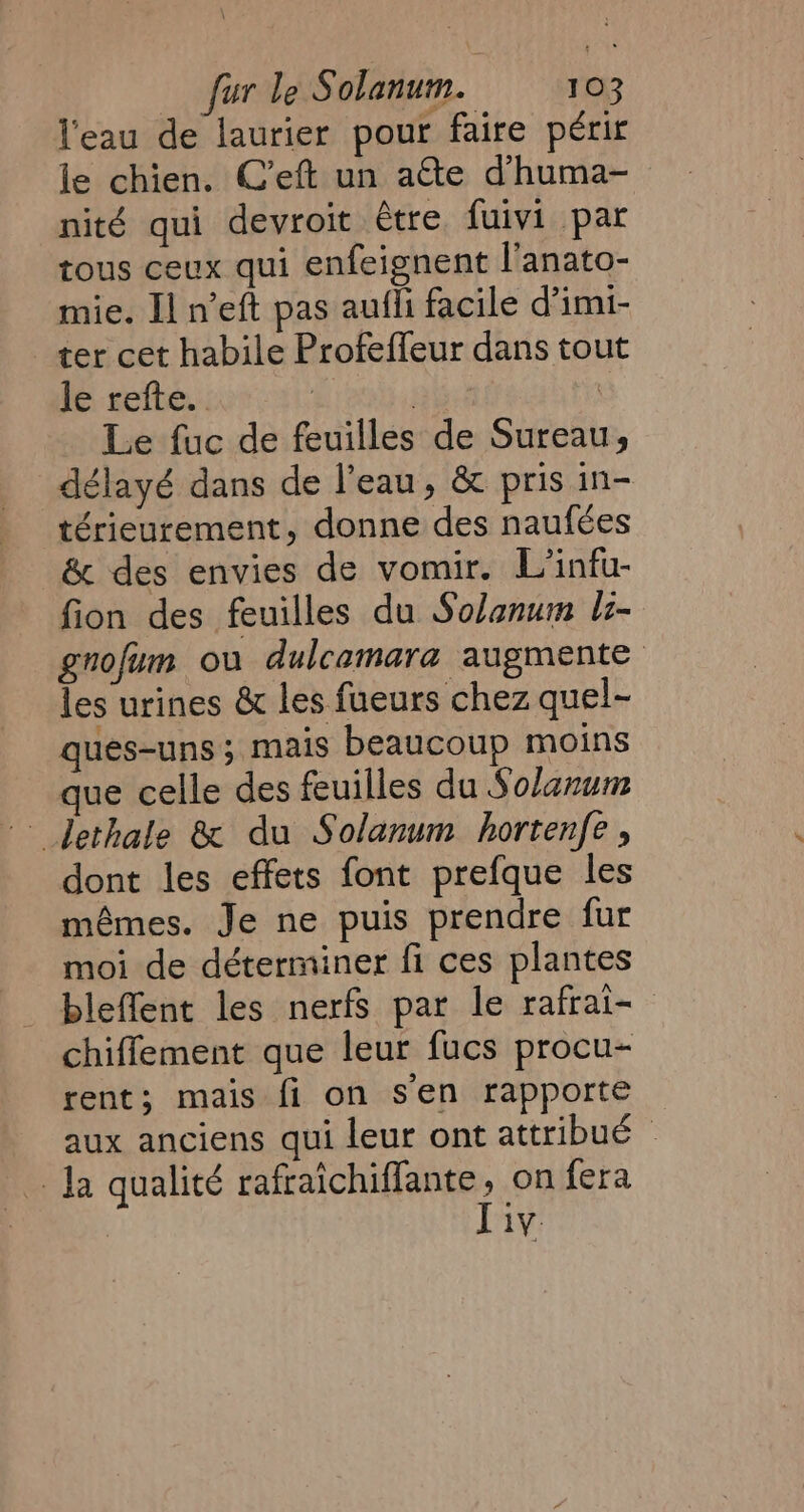 l'eau de laurier pour faire périr le chien. C’eft un atte dhuma- nité qui devroit être fuivi par tous ceux qui enfeignent l'anato- mie. Il n’eft pas aufli facile d’imi- ter cet habile Profeffeur dans tou le refte. | | Le fuc de feuilles de Sureau, délayé dans de l’eau, &amp; pris in- térieurement, donne des naufées &amp; des envies de vomir. L’infu- fion des feuilles du Solanum li- gnofum ou dulcamara augmente les urines &amp; les fueurs chez quel- ques-uns ; mais beaucoup moins que celle des feuilles du Solanum dethale &amp; du Solanum hortenfe , dont les effets font prefque les mémes. Je ne puis prendre fur moi de déterminer fi ces plantes bleffent les nerfs par le rafrai- chiffement que leur fucs procu- rent; mais fi on sen rapporte aux anciens qui leur ont attribué ~ Ja qualité rafraichiffante, on fera liv.