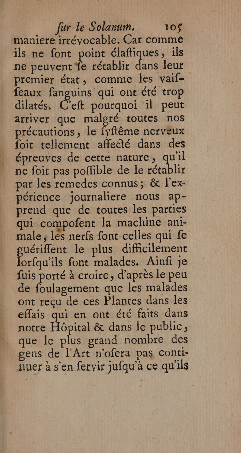 maniere irrévocable. Car comme ils ne font point élaftiques, ils ne peuvent Ye rétablir dans leur premier état, comme les vaif-— feaux fanguins qui ont été trop dilatés. C'eft pourquoi il peut arriver que malgré toutes nos précautions, le fyftême nerveux foit tellement affecté dans des épreuves de cette nature, qu'il ne foit pas poflible de le rétablir par les remedes connus; &amp; l'ex- périence journaliere nous ap- prend que de toutes les parties qui compofent la machine ani- male, les nerfs font celles qui fe guériflent le plus difficilement lorfqu’ils font malades. Ainfi je fuis porté à croire, d’après le peu de foulagement que les malades ont recu de ces Plantes dans les effais qui en ont été faits dans notre Hôpital &amp; dans le public, que le plus grand nombre des gens de l Art n’ofera pas conti- nuer à s’en feryir jufqu’a ce qu'ils