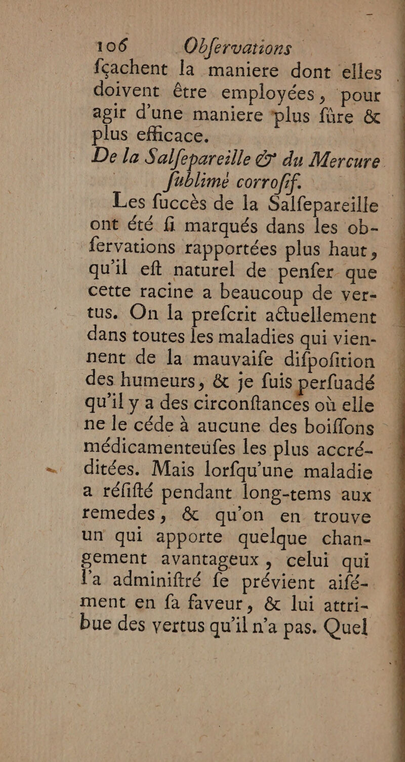 fçachent la maniere dont elles _ doivent être employées, pour agir d'une maniere ‘plus fare &amp; plus efficace. De la Salfepareille € du Mercure — | fublime corrofif. q Les fuccés de la Salfepareille ! ont été fi marqués dans les ob- ! fervations rapportées plus haut, qu'il eft naturel de penfer que © cette racine a beaucoup de ver- | tus. On la prefcrit aétuellement dans toutes les maladies qui vien- nent de la mauvaife difpofition des humeurs, &amp; je fuis perfuadé qu'il y a des circonftances où elle ne le céde à aucune des boiffons médicamenteufes les plus accré- _ ditées. Mais lorfqu’une maladie a réfifté pendant long-tems aux remedes, &amp; qu'on en trouve un qui apporte quelque chan- gement avantageux, celui qui l'a adminiftré fe prévient aifé- ment en fa faveur, &amp; lui attri- bue des vertus qu’il n’a pas. Quel