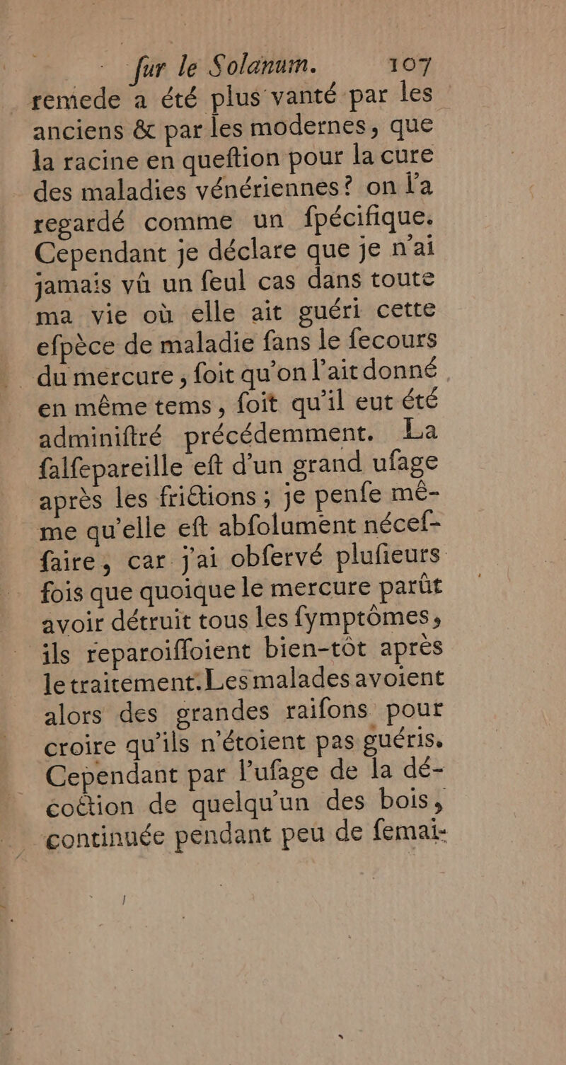 remede a été plus vanté par les anciens &amp; par les modernes, que la racine en queftion pour la cure des maladies vénériennes? on l'a regardé comme un fpécifique. Cependant je déclare que je mai jamais va un feul cas dans toute ma vie où elle ait guéri cette efpèce de maladie fans le fecours en même tems, foit qu'il eut été adminiftré précédemment. La falfepareille eft d'un grand ufage après les fritions ; je penfe mé- me qu’elle eft abfolument nécef- faire, car j'ai obfervé plufieurs fois que quoique le mercure parût avoir détruit tous les fymptômes, ils reparoiffoient bien-tot apres le traitement: Les malades avoient alors des grandes raifons pour croire qu’ils n’étoient pas gucris. Cependant par lufage de la dé- coétion de quelqu'un des bois, continuée pendant peu de femai-