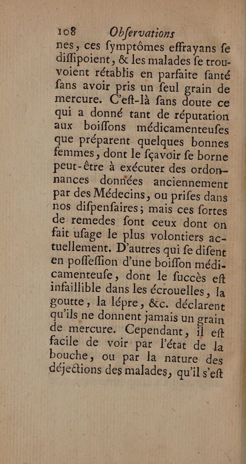 nes, ces fymptomes effrayans fe diffipoient, &amp; les malades fe trou- voient rétablis en parfaite fanté fans avoir pris un feul grain de mercure. C’eft-la fans doute ce qui a donné tant de réputation aux boiffons médicamenteufes que préparent quelques bonnes femmes, dont le fcavoir fe borne peut-être à exécuter des ordon- nances données anciennement nos difpenfaires ; mais ces fortes de remedes font ceux dont on fait ufage le plus volontiers ac- tuellement. D’autres qui fe difent en poffeffion d’une boiffon médi- camenteufe, dont le fuccès ef infaillible dans les écrouelles , la goutte, la lépre, &amp;c. déclarent de mercure. Cependant, il eft bouche, ou par la nature des déjeétions des malades, qu'il s’eft ee sr UP UE NN SNS ‘._ ~