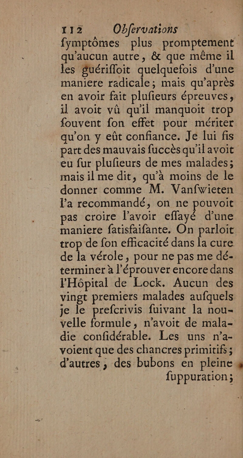 qu'aucun autre, &amp; que même il les guérifloit quelquefois d'une maniere radicale; mais qu'après en avoir fait plufieurs épreuves, il avoit vi qu'il manquoit trop fouvent fon effet pour mériter qu’on y eût confiance. Je lui fis eu fur plufieurs de mes malades; mais il me dit, qu’à moins de le donner comme M. Vanfwieten l’a recommandé, on ne pouvoit pas croire l'avoir effayé d’une trop de fon efficacité dans la cure de la vérole, pour ne pas me dé- terminer à l’éprouver encore dans l'Hôpital de Lock. Aucun des vingt premiers malades aufquels je le prefcrivis fuivant la nou- velle formule, n’avoit de mala- die confidérable. Les uns n’a- voient que des chancres primitifs ; d’autres ; des bubons en pleine