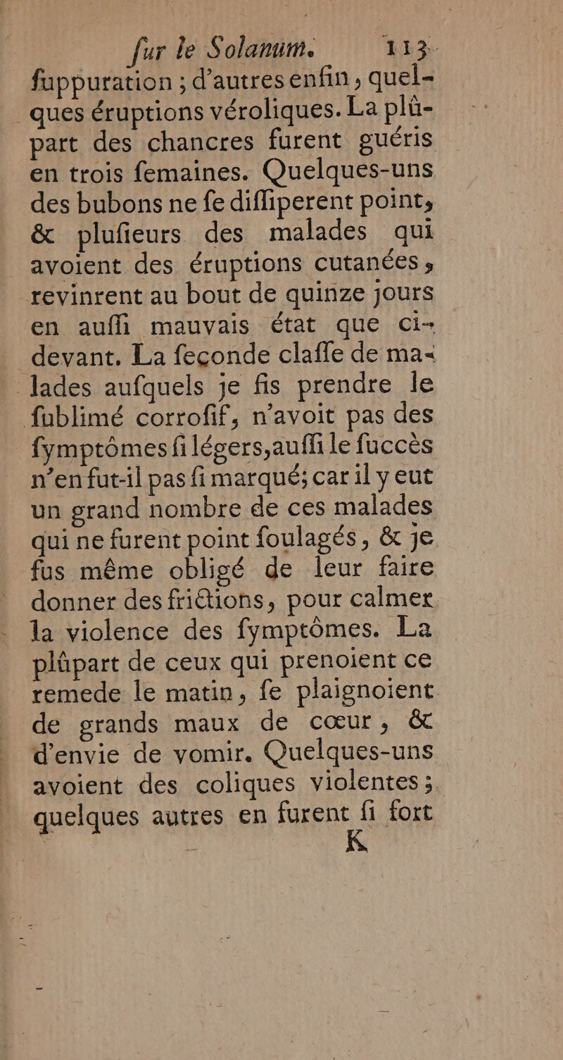 fuppuration ; d’autres enfin, quel- ques éruptions véroliques. La pli- part des chancres furent guéris en trois femaines. Quelques-uns des bubons ne fe difliperent point, &amp; plufieurs des malades qui avoient des éruptions cutanées ; revinrent au bout de quinze jours en aufli mauvais état que ci- devant. La feconde clafle de ma&lt; | Jades aufquels je fis prendre le fublimé corrofif, n’avoit pas des fymptômes fi légers,auffi le fucces n’enfut-il pas fi marqué; car ily eut un grand nombre de ces malades qui ne furent point foulagés , &amp; je fus même obligé de leur faire donner des friétions, pour calmer. la violence des fymptômes. La plûpart de ceux qui prenoient ce remede le matin, fe plaignoient de grands maux de cœur, &amp; d'envie de vomir. Quelques-uns avoient des coliques violentes ;. quelques autres en furent fi fort