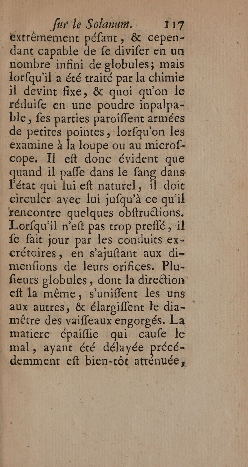 extrêmement péfant, &amp; cepen- dant capable de fe divifer en un nombre infini de globules; mais lorfqu’il a été traité par la chimie il devint fixe, &amp; quoi qu'on le ~ réduife en une poudre inpalpa- ble, fes parties paroiflent armées de petites pointes, lorfqu’on les examine à la loupe ou au microf- cope. Il eft donc évident que quand il paffe dans le fang dans l'état qui lui eft naturel, il doit circuler avec lui jufqu’à ce qu’il rencontre quelques obftruétions. Lorfqu’il n'eft pas trop preflé, il fe fait jour par les conduits ex- crétoires, en s’ajuftant aux di- menfions de leurs orifices. Plu- fieurs globules, dont la direétion eft la même, suniffent les uns aux autres, &amp; élargiffent le dia- — métre des vaiffeaux engorgés. La matiere épaiflie qui caufe le mal, ayant été délayée précé- demment eft bien-tôt atténuée,