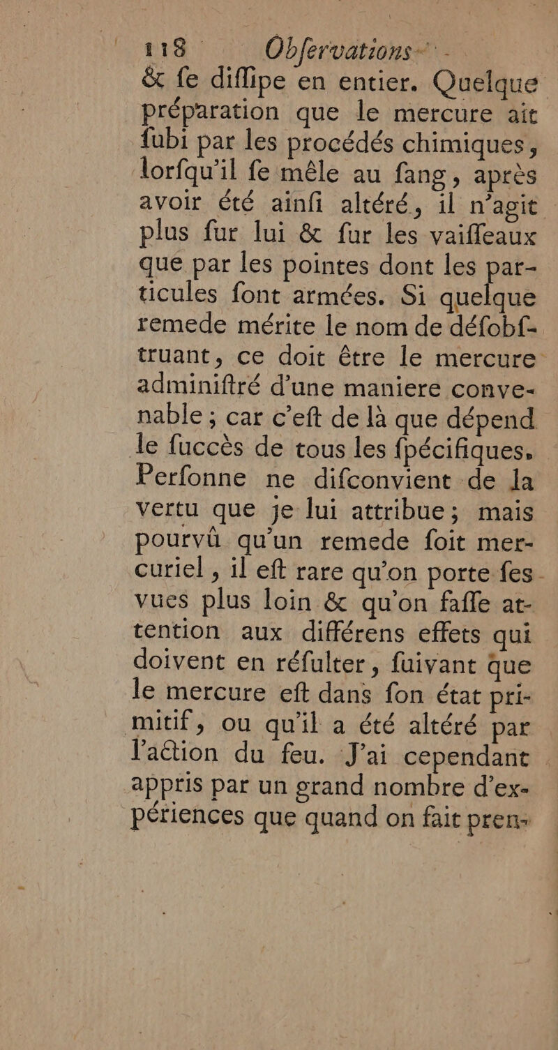 &amp; fe diflipe en entier. Quelque préparation que le mercure ait fubi par les procédés chimiques, lorfqu’il fe mêle au fang , après avoir été ainfi altéré, il n’agit plus fur lui &amp; fur les vaiffeaux que par les pointes dont les par- ticules font armées. Si quelque remede mérite le nom de défobf- truant, ce doit être le mercure adminiftré d’une maniere conve- nable ; car c’eft de là que dépend le fuccès de tous les {pécifiques. Perfonne ne difconvient de Ja vertu que je lui attribue; mais pourvû qu’un remede foit mer- curiel , il eft rare qu’on porte fes. vues plus loin &amp; qu'on faffe at- tention aux différens effets qui doivent en réfulter, fuivant que le mercure eft dans fon état pri- action du feu. J'ai cependant © appris par un grand nombre d’ex-