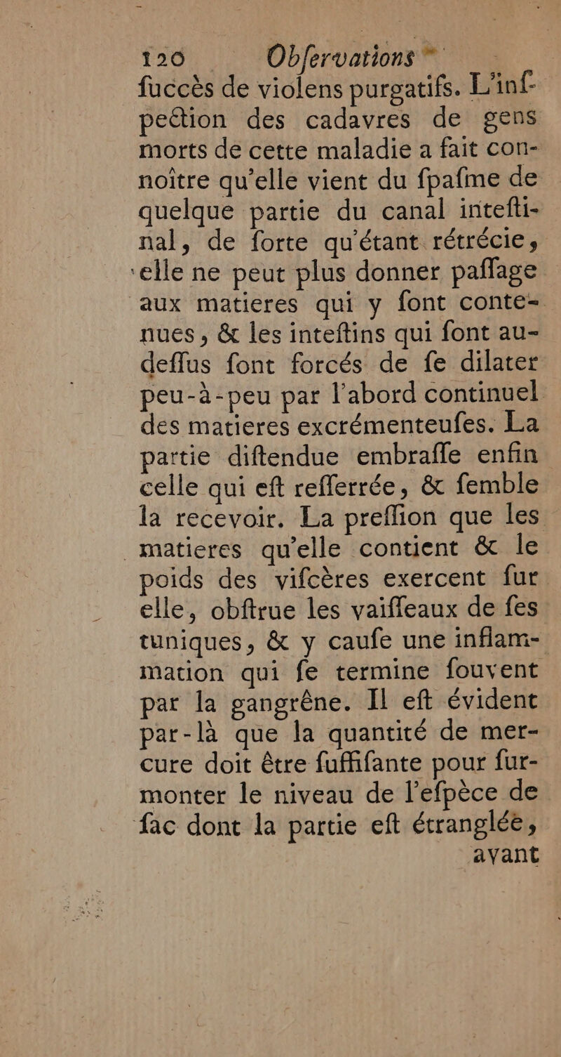 fuccès de violens purgatifs. L'inf- pection des cadavres de gens morts de cette maladie a fait con- noitre qu'elle vient du fpafme de quelque partie du canal intefti- nal, de forte qu'étant rétrécie, ‘elle ne peut plus donner paflage aux matieres qui y font conte- nues , &amp; les inteftins qui font au- deffus font forcés de fe dilater peu-à-peu par l'abord continuel des matieres excrémenteufes. La partie diftendue embrafle enfin celle qui eft refferrée, &amp; femble la recevoir. La preflion que les _matieres qu'elle contient &amp; le poids des vifcères exercent fur. elle, obftrue les vaiffeaux de fes tuniques, &amp; y caufe une inflam- mation qui fe termine fouvent par la gangrêne. Il eft évident par-là que la quantité de mer- cure doit être fuffifante pour fur- monter le niveau de l’efpèce de fac dont la partie eft étranglée, ayant