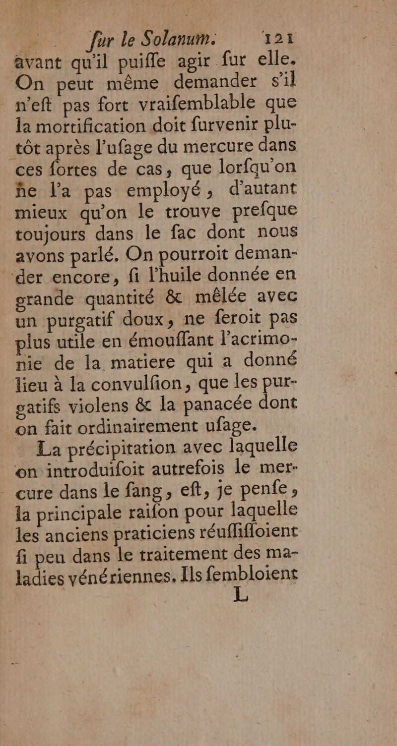 avant qu'il puiffe agir fur elle. On peut même demander sil _n’eft pas fort vraifemblable que la mortification doit furvenir plu- tôt après l’ufage du mercure dans ces fortes de cas, que lorfqu on he la pas employé, d'autant mieux qu'on le trouve prefque toujours dans le fac dont nous avons parlé. On pourroit deman- der encore, fi l'huile donnée en grande quantité &amp; mêlée avec un purgatif doux, ne feroit pas plus utile en émouffant l'acrimo- nie de la matiere qui a donné lieu 4 la convulfion, que les pur- gatifs violens &amp; la panacée dont on fait ordinairement ufage. _ La précipitation avec laquelle on introduifoit autrefois le mer- - cure dans le fang, eft, je pente, la principale raifon pour laquelle les anciens praticiens réuflifloient fi pen dans le traitement des ma- ladies vénériennes, Ils fembloient