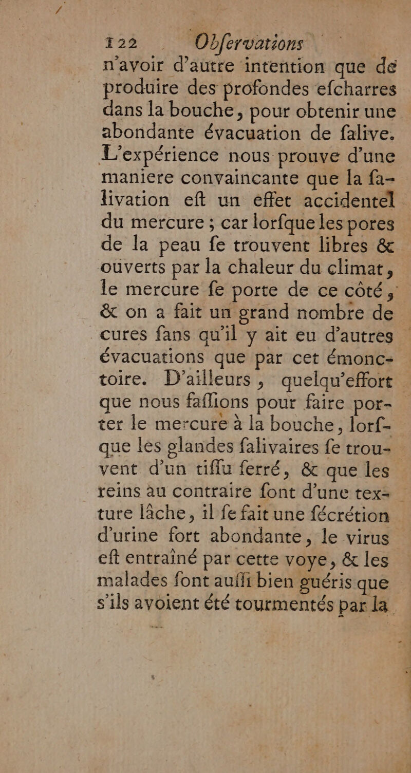 n'avoir d'autre intention que de produire des profondes efcharres dans la bouche, pour obtenir une abondante évacuation de falive. L'expérience nous prouve d’une maniere convaincante que la fa- du mercure ; car lorfque les pores de la peau fe trouvent libres &amp; ouverts par la chaleur du climat, cures fans qu'il y ait eu d’autres évacuations que par cet émonc- ter le mercure à la bouche, lorf- que les glandes falivaires fe trou- ture lâche, il fe fait une fécrétion d'urine fort abondante, le virus eft entrainé par cette voye, &amp; les malades font aufli bien guéris que