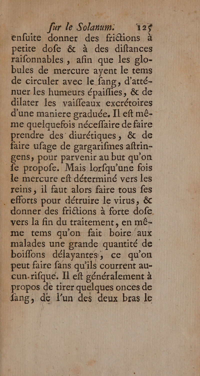 ; fur le Solanum: = 129 enfuite donner des frictions à petite dofe &amp; a des diftances raifonnables , afin que les glo- bules de mercure ayent le tems de circuler avec le fang, d’atté- nuer les humeurs épaiflies, &amp; de dilater les vaifleaux excrétoires d'une maniere graduée. Il eft mé- me quelquefois néceffaire de faire prendre des diurétiques, &amp; de faire ufage de gargarifimes aftrin- gens, pour parvenir au but qu'on fe propofe. Mais lorfqu’une fois le mercure eft déterminé vers les reins, il faut alors faire tous fes _ efforts pour détruire le virus, &amp; donner des frictions a forte dofe. vers la fin du traitement, en mé- me tems qu'on fait boire aux malades une grande quantité de boiffons délayantes, ce qu’on peut faire fans qu’ils courrent au- cun.rifque. Il eft généralement à propos de tirer quelques onces de fang, de l’un des deux bras le