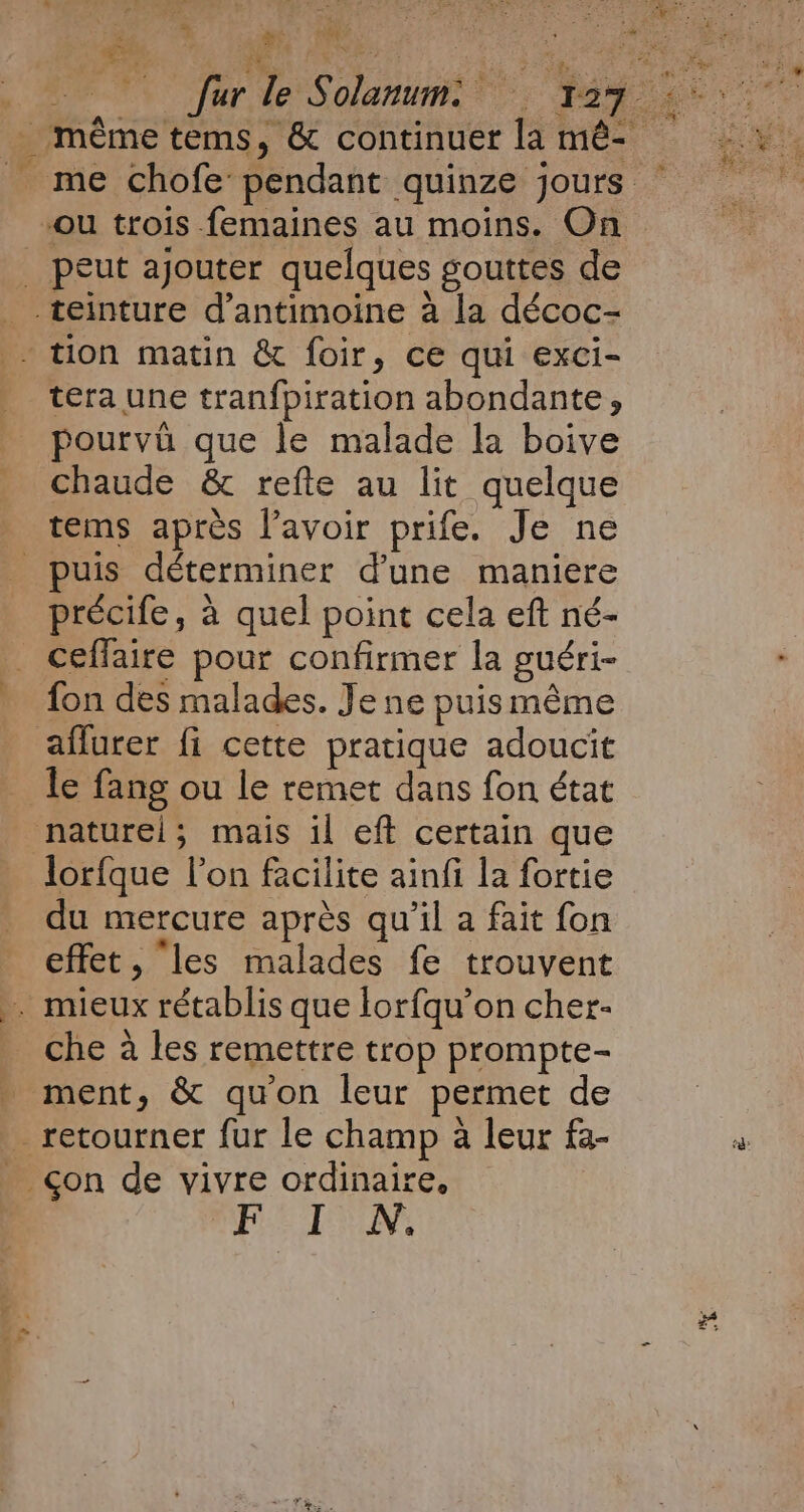RE my! e 2 : £9 4 ey AUS à es 4 fur M | “ou trois femaines au moins. On tera une tranfpiration abondante, pourvu que le malade la boive chaude &amp; refte au lit quelque tems après l'avoir prife. Je ne précife, à quel point cela eft né- fon des malades. Je ne puis même aflurer fi cette pratique adoucit le fang ou le remet dans fon état naturel; mais il eft certain que lorfque l’on facilite ainfi la fortie du mercure après qu’il a fait fon effet, “les malades fe trouvent che à les remettre trop prompte- ment, &amp; qu'on leur permet de FN:
