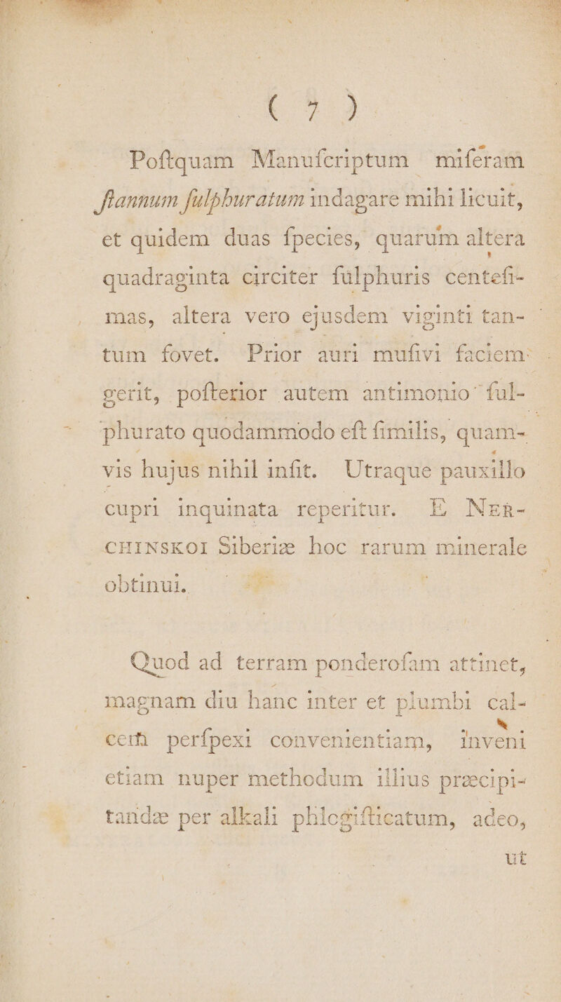 (2.3 Poftquam Manufcriptum — miferam flannum fülpburatum indagare mihi licuit, et quidem duas fpecies, quarum altera quadraginta circiter fülphuris centefi- mas, altera vero ejusdem viginti tan- - tum fovet. Prior auri mufivi faciem: ! gerit, pofterior autem antimonio'ful- phurato quodammodo eft fimilis, quam- vis hujus nihil infit. Utraque pauxillo | cupri Inquinata reperitur. E NER- CHINSKOI Siberizz hoc. rarum minerale ^g Ra obünu ^ Quod ad terram ponderofam attinet, magnam diu hanc inter et piumbi cal- ceri perfpexi convenientiam, inveni etiam nuper methodum illius przecipi- tandz per alkali phlcgifticatum, adeo,