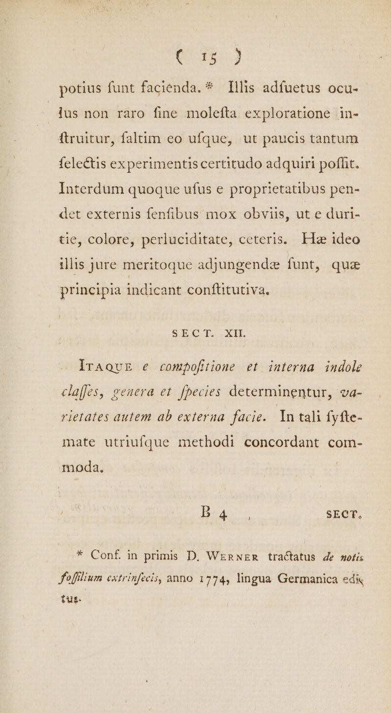 C d$ J potius funt facienda. * Illis adfuetus ocu- lus non raro fine molefta exploratione in- ftruitur, faltim eo ufque, ut paucis tantum felectis experimentiscertitudo adquiri poffit. Interdum quoque ufus e proprietatibus pen- det externis fenfibus mox obviis, ut e duri- tie, colore, perluciditate, ceteris. Ha ideo illis jure meritoque adjungendze funt, que principia indicant conftitutiva, SECI..XIIL lrAovE e compofiione et interna indole caes, genera et. fhecies determinentur, va- rietates autem ab externa facie. In tali Íyfte- mate utriufque methodi concordant com- moda. Bs. SECT. * Conf in primis D. Wenwzn tractatus de wofi fofilium extrinfecis, anno 1774, lingua Germanica ed&amp; tus.