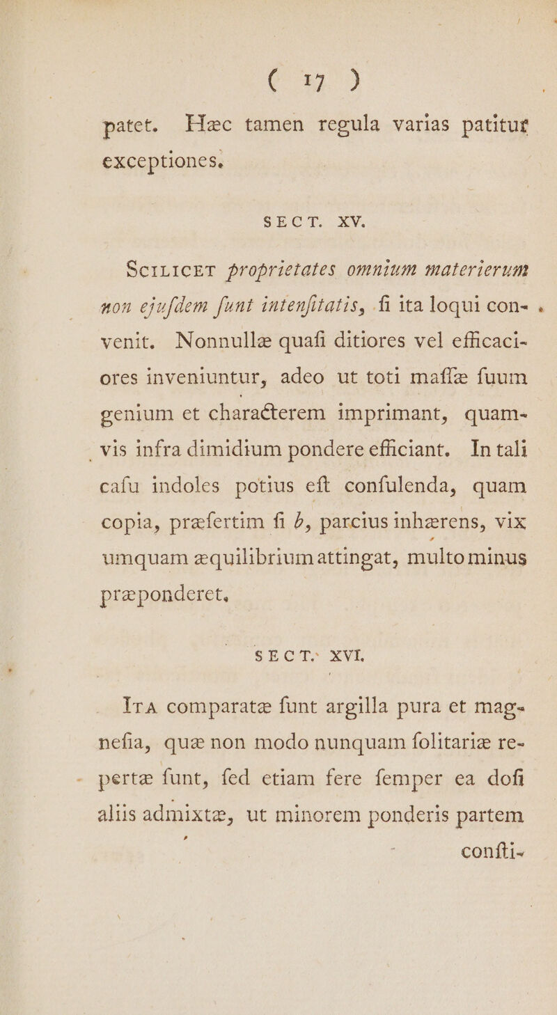 Cow patet. Hac tamen regula varias patitut exceptiones. SECT. XV SciLICET froprietates omnium materierum non ejufdem funt intenfitatis, fi ita loqui con- venit. Nonnulle quafi ditiores vel efficaci- ores inveniuntur, adeo ut toti maffz fuum genium et characterem imprimant, quam- . vis infra dimidium pondere efficiant. In tali cafu indoles potius eft confulenda, quam copia, prafertim fi f, parcius inhzrens, vix umquam zquilibriumattingat, multo minus preponderet, SECT-. XVL IrA comparate funt argilla pura et mag- nefia, que non modo nunquam folitariz re- perte funt, fed etiam fere femper ea dofi aliis admixtz, ut minorem ponderis partem » confti-