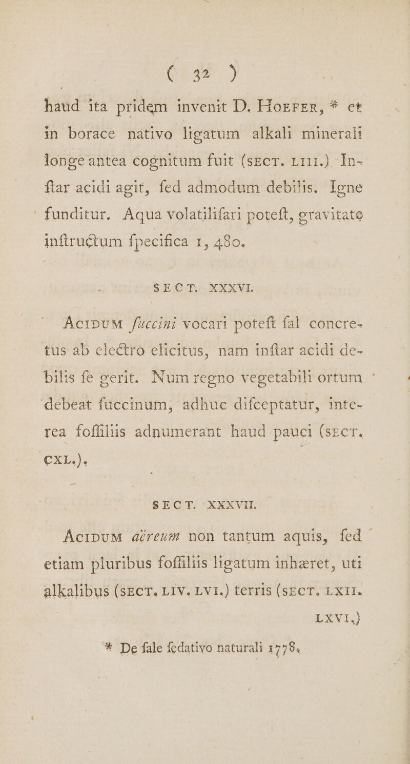 | eoam ) haud ita pridem invenit D. Hozrzs, * ct in borace nativo ligatum alkali mineral: longe antea cognitum fuit (sEcT. L111.) In- ftar acidi agit, fed admodum debilis. Igne funditur. Aqua volatilifari poteft, gravitate inftructum fpecifica r, 480. : S.EQ'II XXXVL AcipUvM füccini vocari poteft fal concre- bilis fe cerit, Num regno vegetabili ortum ' rea foffülus adnumerant haud pauci (szcr. $ECT. XXXVII. ÁcipuM déreum non tantum aquis, fed - etiam pluribus fofhiliis ligatum inharet, uti alkalibus (sEcT. Liv. Lv1.) terris (sEcT. Lxi1. LXVI * De fale fedativo naturali 1779.