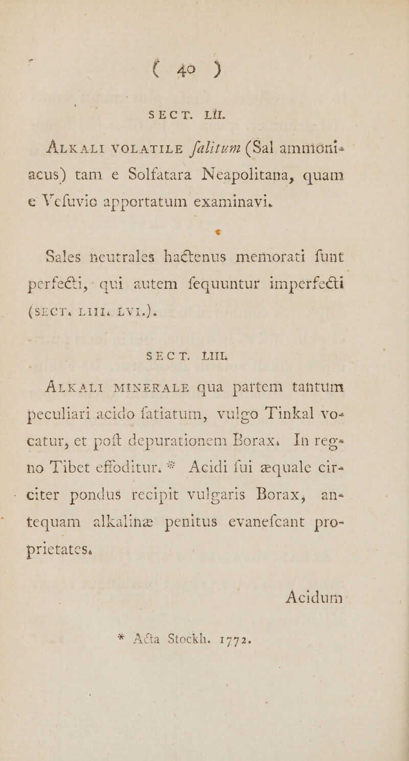 / C x40) - SECT XI ALXALI VOLATILE falitum (Sal amtmónis acus) tam e Solfatara Neapolitana, quam € Vcfuvio apportatum examinavi. € Sales neutrales hactenus memorati funt perfe&amp;u,: qui autem fequuntur imperfecti (SECT. LIlIo VL). SECT..LHL AÁLKALI MÓÍNERALE qua pattem tantum peculiari acido fatiatum, vulgo Tinkal vo- catur, et poft depurationem Borax. In reg» no Tibet effoditur. * Acidi fui zquale cire citer pondus recipit vulgaris Borax, an« tequam alkaline penitus evanefcant pro- prietates, Acidum: * Acta Stockh. 1772.