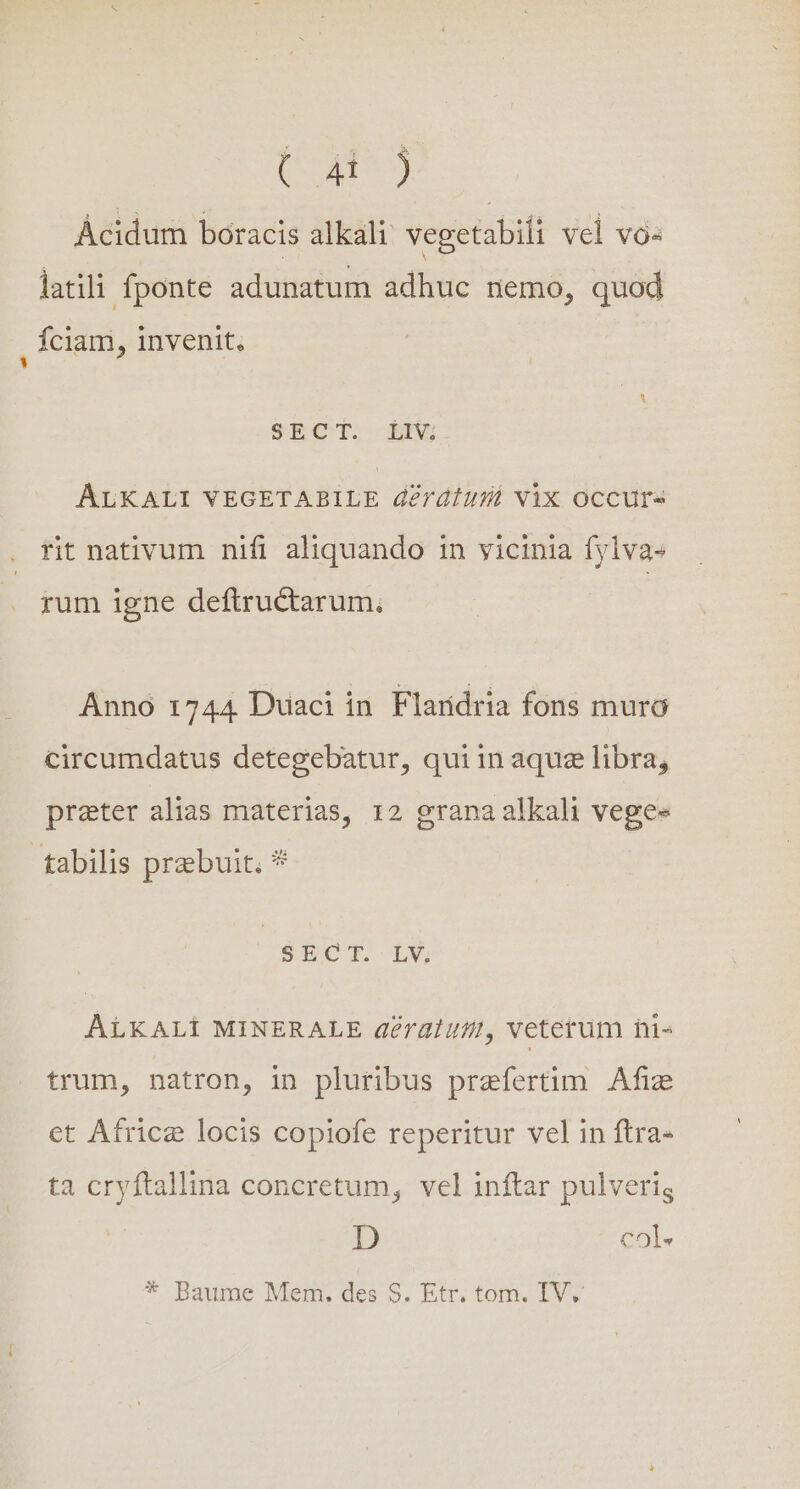 ( 4t) Ácidum boracis alkali vegetabili vel vo« latili fponte adunatum adhuc nemo, quod fciam, invenit, SBROT: BI ALKALI VEGETABILE derátusá Vix Occurs rit nativum nifi aliquando in vicinia fylva» rum igne deftructarum.; Anno 1744 Duaci in Flaridria fons muro circumdatus detegebatur, quiin aquz libra, prater alias materias, 12 grana alkali veges SECT. LY, ALKALIi MINERALE dératufi, veterum ni« trum, natron, in pluribus praefertim Afize et Africz locis copiofe reperitur vel in ftra- ta cryftallina concretum, vel inftar pulveris D col» * Baume Mem. des S. Etr. tom. IV.