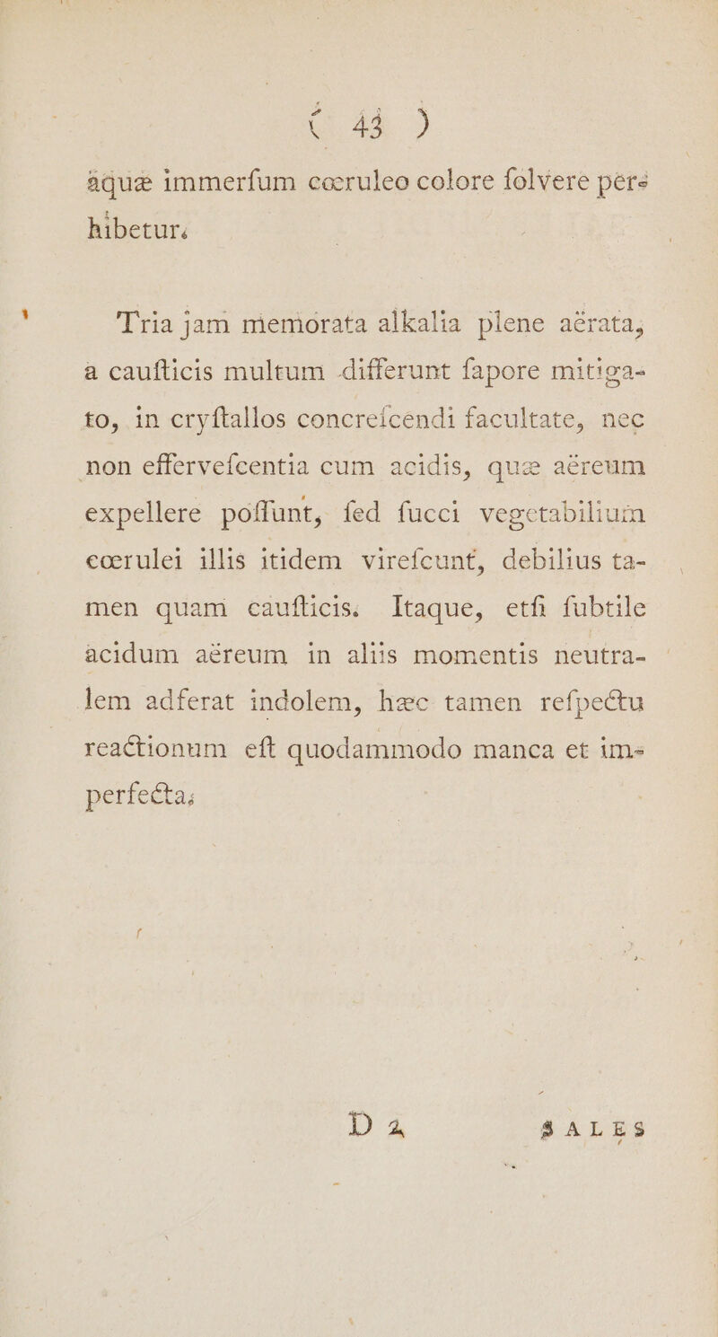 $6.4 aqua immerfum cocruleo colore folvere pere hibetur; Tria jam memorata alkalia plene aérata, a caufticis multum .differunt fapore mitiga- to, in cryftallos concreícendi facultate, nec non effervefcentia cum acidis, que aereum expellere poffunt, fed fucci vegctabilium coerulei illis itidem virefcunt, debilius ta- men quam caufticis. Itaque, etfi fubtile acidum aéreum in aliis momentis neutra- lem adferat indolem, hec tamen refpectu reactionum eft quodammodo manca et im- perfecta;