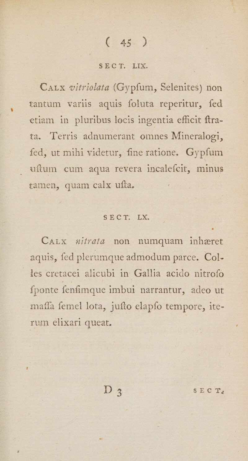 ftam SECT LIX. Carx vitriolata (Gypfum, Selenites) non tantum variis aquis foluta reperitur, fed etiam in pluribus locis ingentia efficit ftra- ta. Terris adnumerant omnes Mineralogi, fed, ut mihi videtur, fine ratione. Gypfum uftum cum aqua revera incalefcit, minus tamen, quam calx ufta, SIT CI. LX. ^ CaLx a4itrafa non numquam inhzret aquis, fed plerumque admodum parce. Col- les cretacei alicubi in. Gallia acido nitrofo fponte fenfimque imbui narrantur, adeo ut matfa femel lota, jufto elapfo tempore, ite- rum elixari queat.