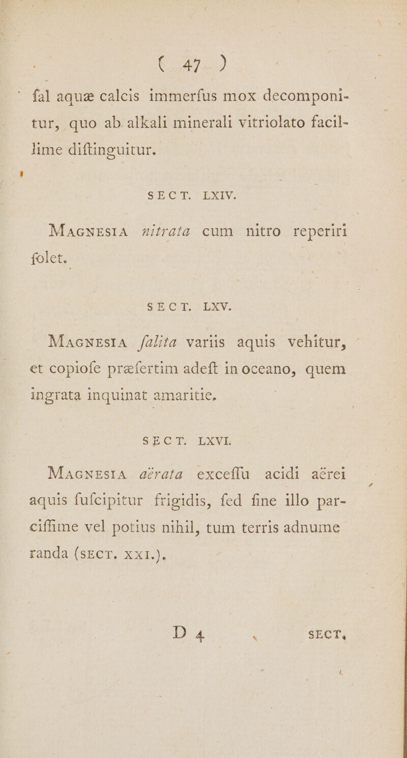 E o4 «9 fal aque calcis immerfus mox decomponi- tur, quo ab. alkali minerali vitriolato facil- lime diftinguitur. S ECT BEXIV. MAGNESIA Zifraía cum nitro reperiri folet. SPBÍOCI.- LbXV. MacNEsIA /alita varüs aquis vehitur, et copiofe praefertim adeft in oceano, quem ingrata inquinat amaritie, SECT. LXVL MacNEstA aéraia exceífu acidi aérei aquis fufcipitur frigidis, fed fine illo par- cifhime vel potius nihil, tum terris adnume randa (sECT. XXI.). D 4 . $ECT,