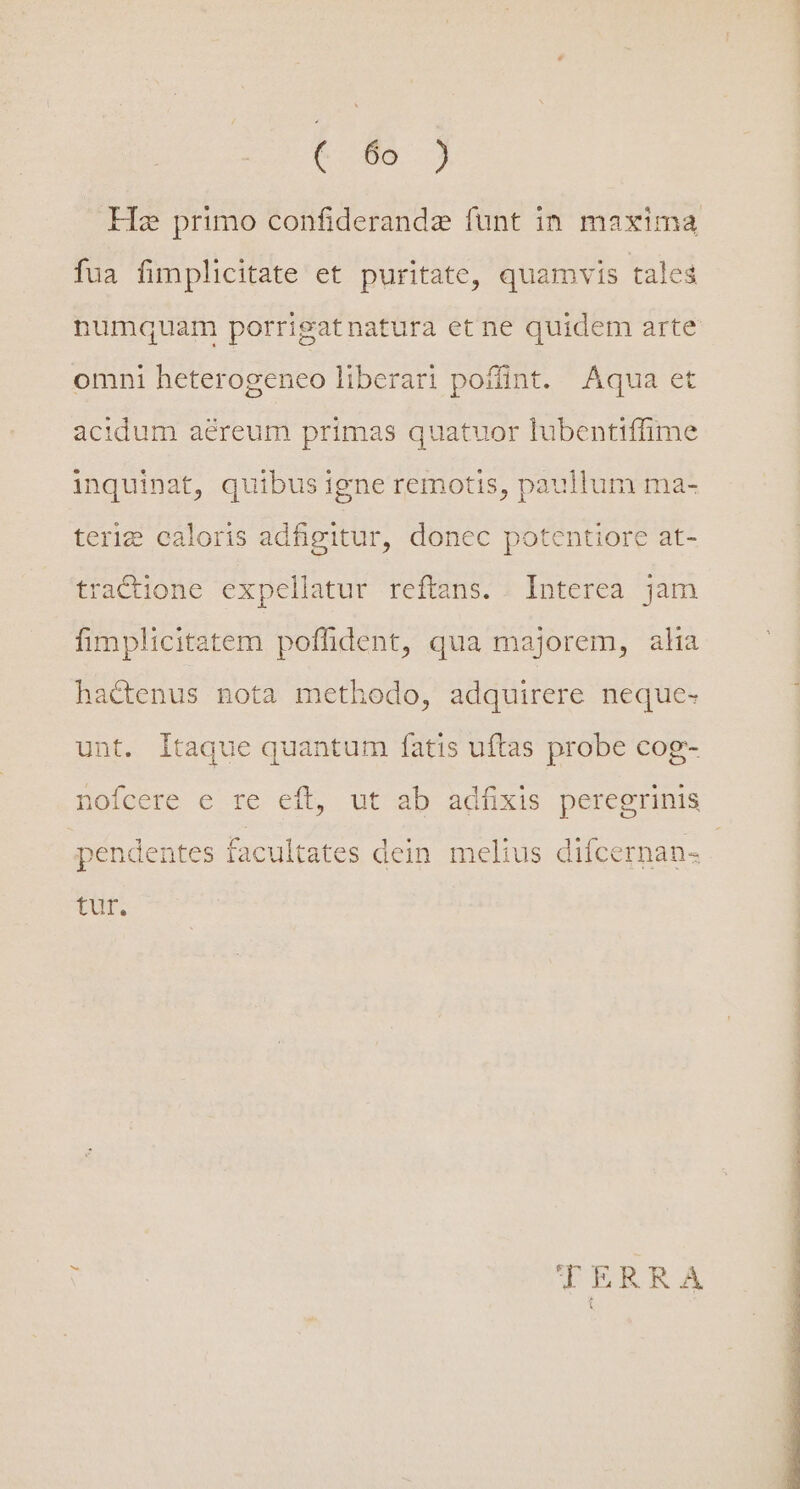 c 05 j Hz primo confiderandz funt in maxima fua fimplicitate et puritate, quamvis tales numquam porrigatnatura et ne quidem arte omni heterogeneo liberari poffint. Aqua et acidum aereum primas quatuor lubentiffime inquinat, quibus igne remotis, paullum ma- teri caloris adfigitur, donec potentiore at- tractione expellatur reftans. . Interea jam fimplicitatem poffident, qua majorem, alia hactenus nota methodo, adquirere neque- unt. Itaque quantum fatis uftas probe cog- nofcere e re eft, ut ab adíxis peregrinis pendentes facultates dein melius diícernan- Tur. ise TERRA