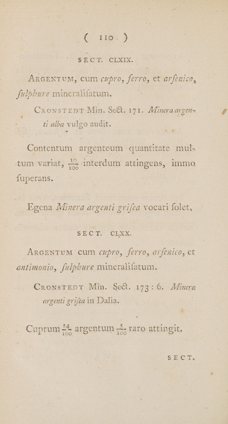 U 19.) SECT. CLXIX. ARGENTUM, cum cupro, ferro, et arfenico, fulpbure mincralifatum, CnousTEDT Min. 5e&amp;. 171. /Minera argens A i alba valgo audit. —- Contentum argenteum quantitate mul- tum variat, —— interdum attingens, immo fuperans. - Egena Misera argenti grifza vocari folet SECTIO AncrsNTUM cum cupro, ferro, arfenico, et antimonio, fulpbure mineralifatum. CnaoNsTEDT Min. Se. 173:6. Minera argenti grifea 3n. Dalia. | ES s Cuprum 2* argentum 5 rato attingit.