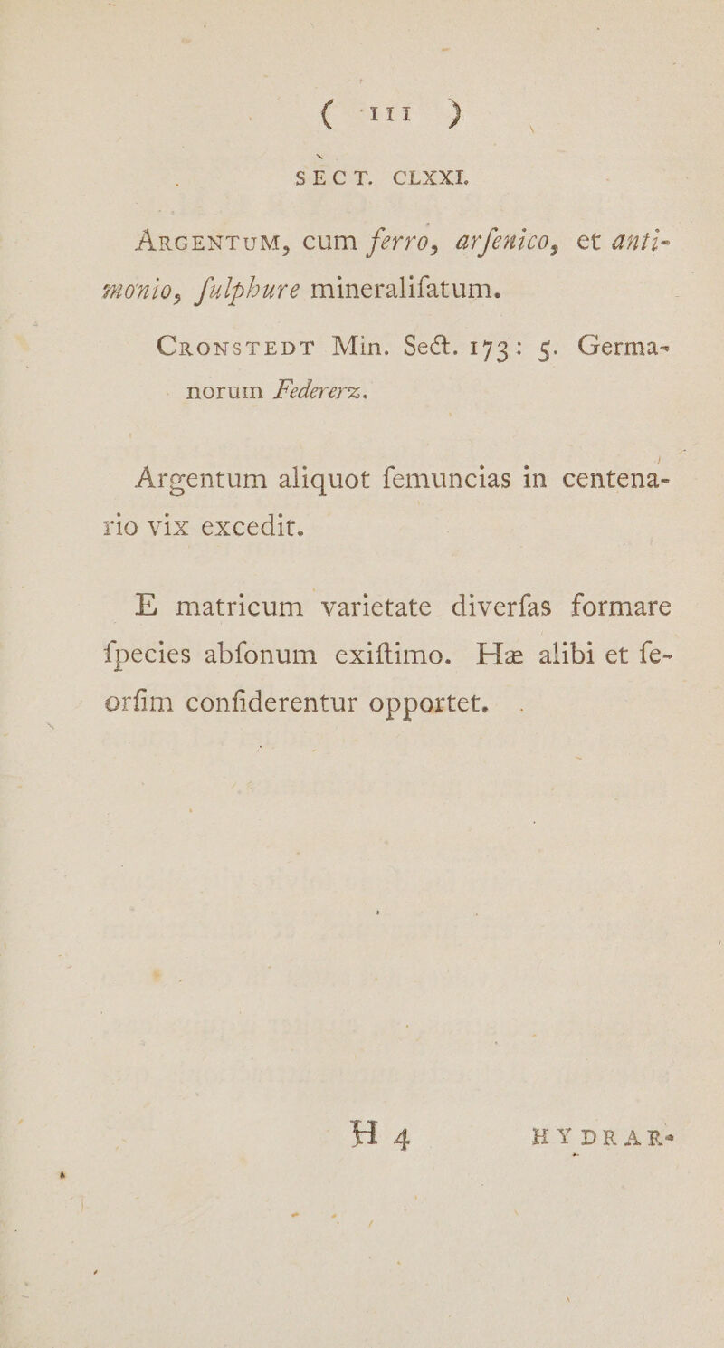 Cou : SÉCT, CLXXEL ARGENTUM, cum ferro, arfenico, et duti- monio, fulpbure mineralifatum. CnRowNsTEDT Min. Sect. 173: 5. Germa- . norum Zedererz. Argentum aliquot femuncias in centena- rio vix excedit. E matricum varietate diverías formare Ípecies abfonum exiftimo. Hm alibi et fe- orfim confiderentur opportet. H 4 HYDRAR-