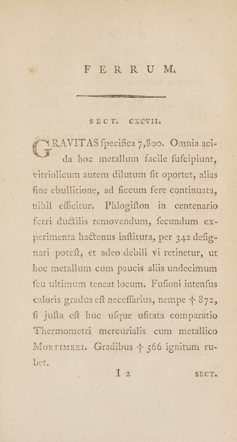 G RAVITAS fpecifica 7,800. Omnia aci» » da hoc metallum facile fufcipiunt, vitriolicum autem dilutum fit oportet, alias fine ebullitione, ad ficcum fere continuata, hihil efficitur; Phlogifton in centenario ferri ductilis removendum, fecundum ex- perimenta hactenus inftituta, per 342 defig- nari potefl, et adeo debili vi retinetur, ut hoc metallum cum paucis aliis undecimum feu ultimum teneat locum; Fufioni intenfus caloris gradus eft neceffarius, nempe 4 972, fi jufta eft huc. ufque ufitata comparatio. 'hermometri mercurialis cum metallico MonTiMzRL Gradibus b 566 ignitum ius LE SECT.