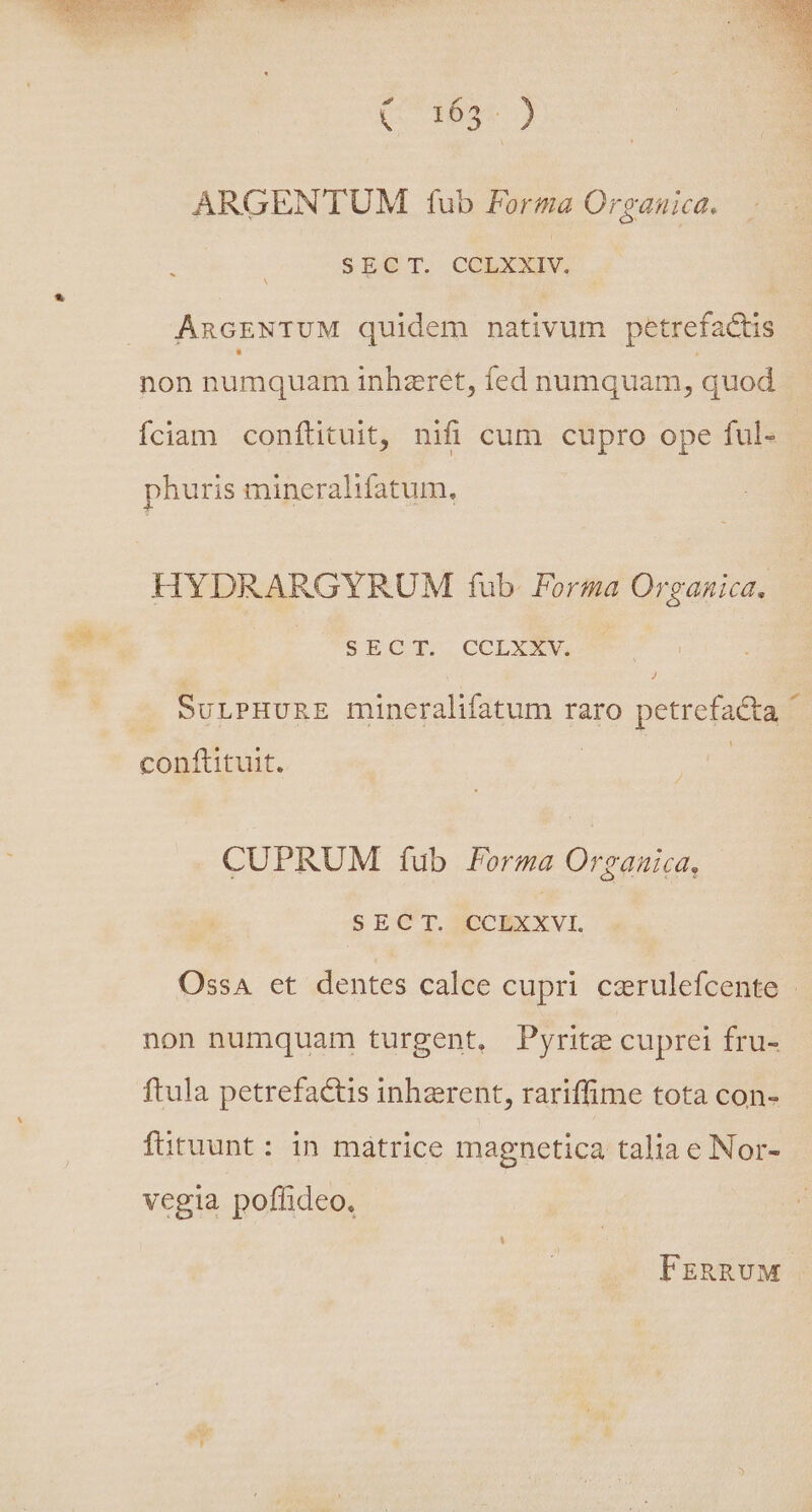 Past Fe ON Q3 Neue ARGENTUM tub Forma Organuica. SEGT, CORXXIV. ARGENTUM quidem nativum petrefactis non numquam inhzret, íed numquam, quod Íciam conftituit, nifi cum cupro ope ful- phuris mineralifatum. HYDRARGYRUM fub. Forma Organica, SJoQ T... CCLXUSVE J SULPHURE mineralifatum raro petrefacta ^ | conftituit. CUPRUM fub Forma Organica, SECT. CCLXXVL Ossa et dentes calce cupri czrulefcente non numquam turgent, Pyrite cuprei fru- ftula petrefactis inherent, rariffime tota con- fütuunt: in matrice magnetica talia e Nor- vegia poflideo, FEzRRvM