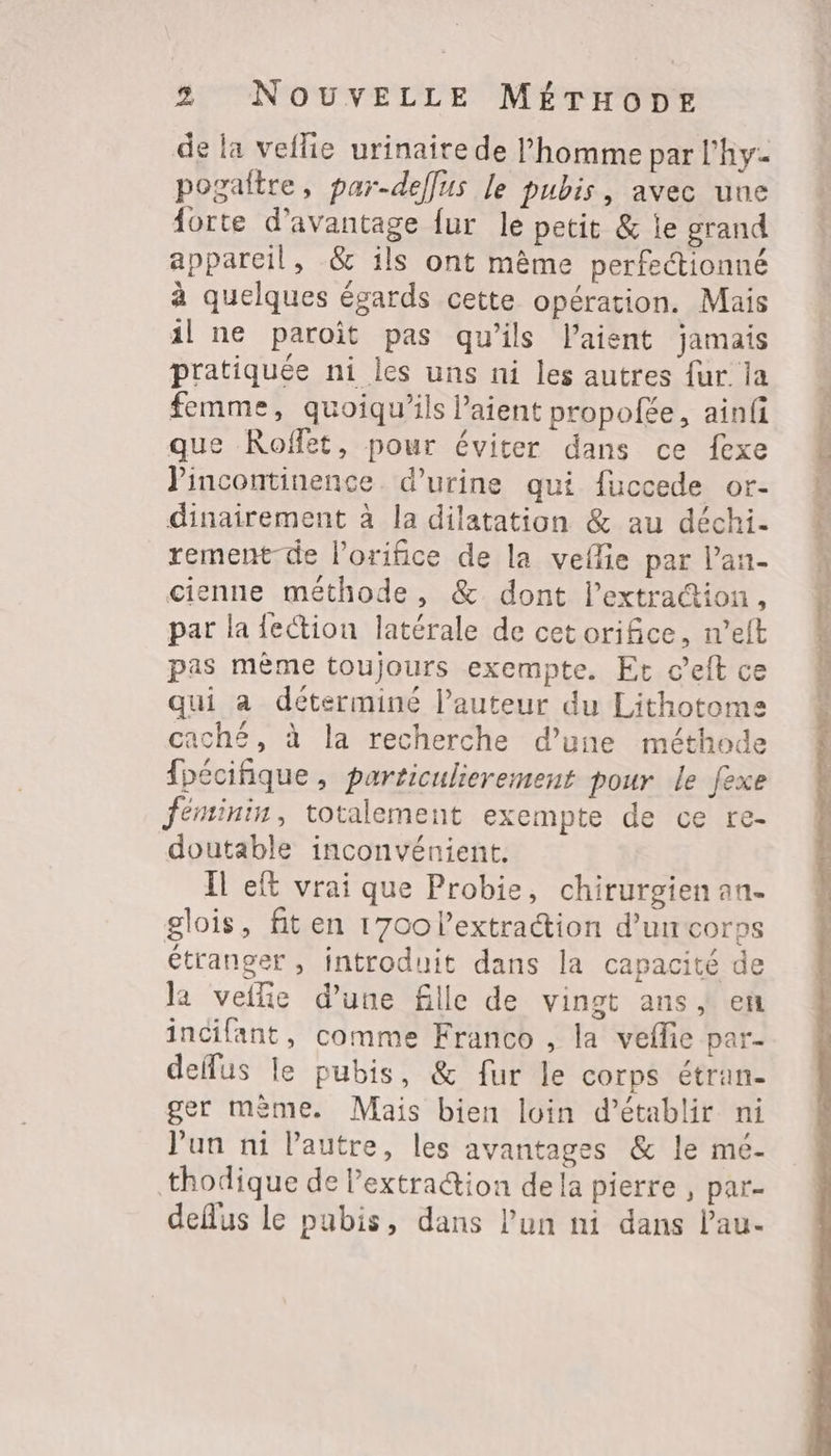 de la veflie urinaire de l’homme par l’hy- pogaltre, par-deffus le pubis, avec une forte d'avantage fur le petit &amp; le grand appareil, &amp; ils ont même perfectionné à quelques égards cette opération. Mais il ne paroît pas qu’ils l’aient jamais pratiquée ni les uns ni les autres fur la femme, quoiqu’ils l'aient propofée, ainfi que Roffet, pour éviter dans ce fexe Jincontinence. d'urine qui fuccede or- dinairement à la dilatation &amp; au déchi- rement-de l’orifice de la veflie par lan- cienne méthode, &amp; dont l'extraction, par la fection latérale de cet orifice, n’eft pas mème toujours exempte. Et c’eft ce qui à déterminé l’auteur du Lithotome caché, à la recherche d’une méthode fpécifique, particulierement pour le fexe féminin, totalement exempte de ce re- doutable inconvénient. Ïl eft vrai que Probie, chirurgien an. glois, fit en 1700 l'extraction d’uncorps étranger , introduit dans la capacité de la veflie d’une fille de vingt ans | en incifant, comme Franco , la vefle par- deffus le pubis, &amp; fur le corps étran- ger mème. Mais bien loin d'établir ni l'un ni l’autre, les avantages &amp; le mé- thodique de lextraion dela pierre , par- deflus le pubis, dans l’un ni dans lau-