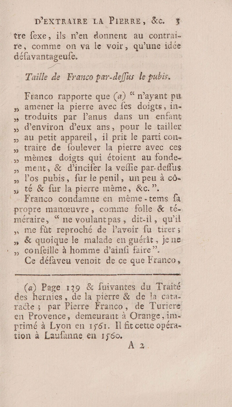 re, comme on va le voir, qu’une idce défavantageule. | = Taille de Franco par-deffus le pubis. Franco rapporte que (a) “ n'ayant pu » amener la pierre avec {es doigts, in- » troduits par lanus dans un enfant denviron d'eux ans, pour le tailler au petit appareil, il prit le parti con. traire de foulever la pierre avec ces mèmes doigts qui étoient au fonde- ment, &amp; d’incifer la veflie par-deflus » los pubis, fur le penil, un peu à cô- ; té &amp; fur la pierre mème, &amp;c. ”. Franco condamne en mème-tems fa propte manœuvre, comme folle &amp; té- méraire, % ne voulantpas, dit-il, qu’il , me fût reproché de l'avoir fu tirer; » &amp; quoique le malade en guérit, jene ,, confeille à homme d’ainfi faire”. Ce défaveu venoit de ce que Franco, _ (a) Page 139 &amp; fuivantes du Traité des hernies, de la pièrre &amp; de la cata- racte ; par Pierre Franco, de Turiere en Provence, demeurant à Orange ,1m- primé à Lyon en 161. Il fit cette opéra. tion à Laufanne en 1f60. +