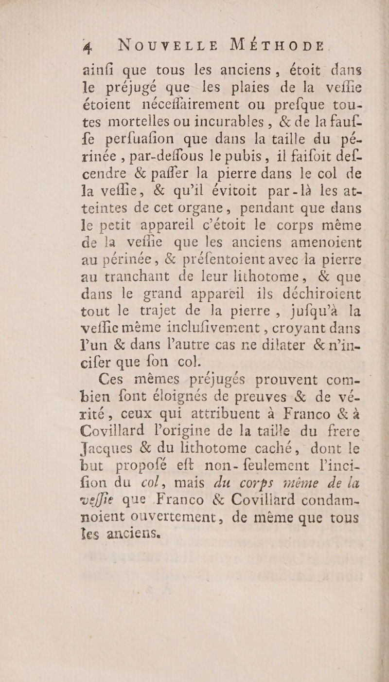 ainfi que tous les anciens, étoit dans le préjugé que les plaies de la vefle étoient néceflairement ou prefque tou- tes mortelles ou incurables, &amp; de la fauf- fe perfuafion que dans la taille du pé- rinée , par-deflous le pubis, il faifoit def- cendre &amp; pañler la pierre dans le col de la veflie, &amp; qu’il évitoit par-là les at- teintes de cet organe, pendant que dans le petit appareil c’étoit le corps même de la veiñe que les anciens amenoient au périnée, &amp; préfentoient avec Îa pierre au tranchant de leur lithotome, &amp; que dans le grand appareil ils déchiroient tout le trajet de la pierre, jufqu’à la veflie mème inclufivement, croyant dans l'un &amp; dans l’autre cas re dilater &amp; n’in- cifer que fon col. Ces mèmes préjugés prouvent com- bien font éloignés de preuves &amp; de vé- rité, ceux qui attribuent à Franco &amp; à Covillard Porigine de la taille du frere Jacques &amp; du lithotome caché, dont le but propofé eft non-feulement l’inci- fion du col, mais du corps même de la wellie que Franco &amp; Coviliard condam- noient ouvertement, de même que tous les anciens.