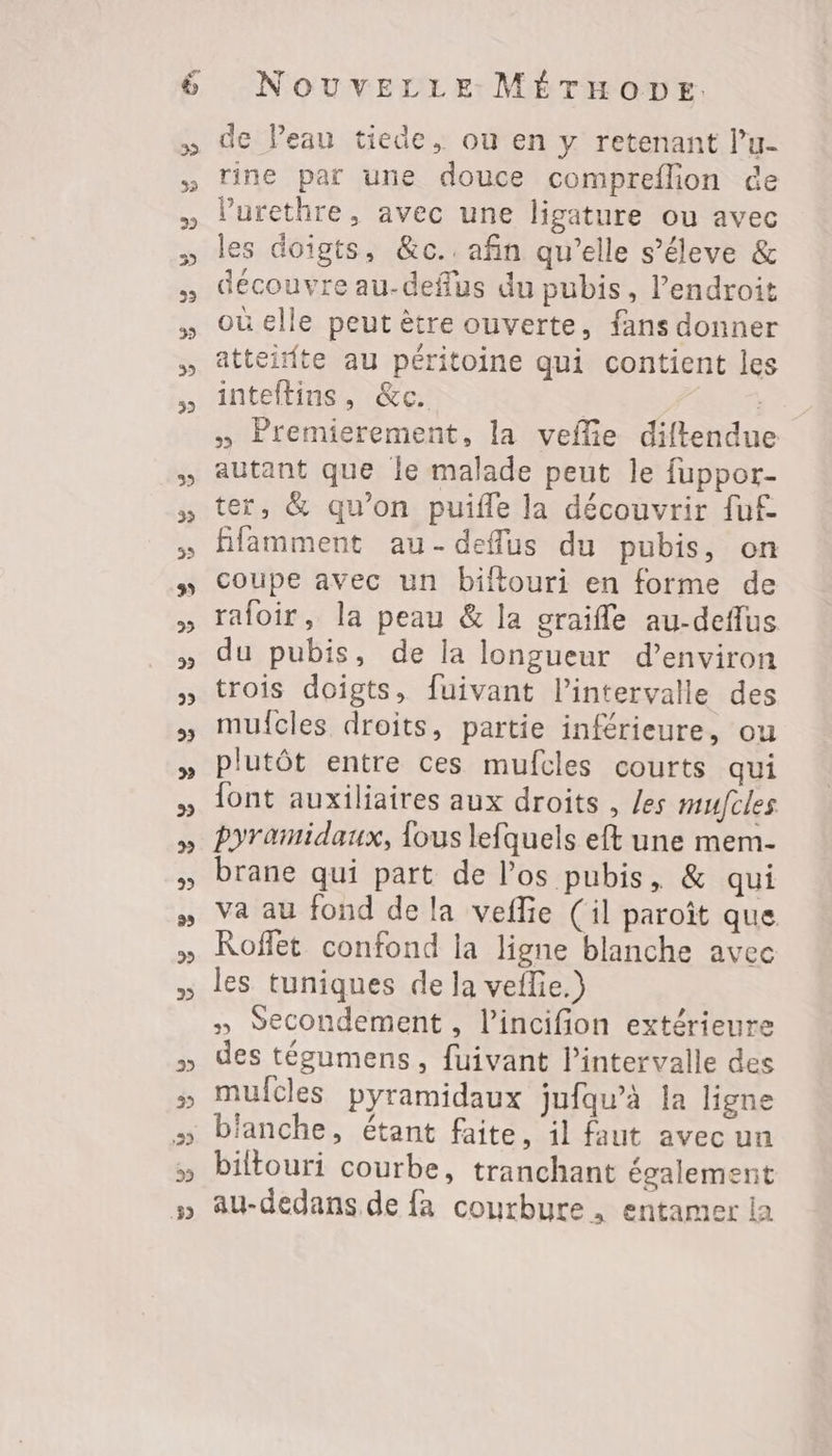 de Peau tiede, où en y retenant l’u- rine par une douce compreflion ce l’'urethre, avec une ligature ou avec les doigts, &c.. afin qu’elle s’éleve & découvre au-deflus du pubis, l'endroit où elle peut ètre ouverte, fans donner atteidte au péritoine qui contient les inteftins, &c. | » Premierement, la veflie diftendue autant que le malade peut le fuppor- ter, & qu'on puifle la découvrir fuf ffamment au-deffus du pubis, on coupe avec un biftouri en forme de rafoir, la peau & la oraifle au-deflus du pubis, de la longueur d’environ trois doigts, fuivant l'intervalle des mulfcles droits, partie inférieure, ou plutôt entre ces mufcles courts qui font auxiliaires aux droits , les mufcles pyramidaux, fous lefquels eft une mem- brane qui part de los pubis, & qui va au fond de la vefie (il paroît que Roffet confond la ligne blanche avec les tuniques de la veflie.)} » Secondement , l’incifion extérieure des tégumens, fuivant l'intervalle des mulcles pyramidaux jufqu’à la ligne blanche, étant faite, il faut avec un biltouri courbe, tranchant également au-dedans de fa courbure. entamer la
