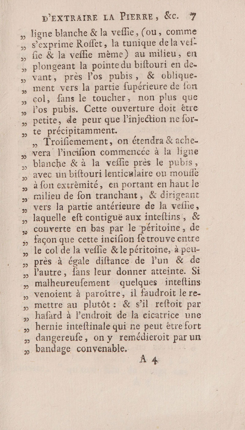 ligne blanche &amp; la veflie, (ou, comme s'exprime Roffet, la tunique dela vel- fie &amp; la veflie mème) au milieu, en plongeant la pointe du biftouri en de. vant, près Vos pubis, &amp; oblique- ment vers la partie fupérieure de {on col, fans le toucher, non plus que los pubis. Cette ouverture doit être petite, de peur que l'injection ne for- te précipitamment. £ | . Troifemement, on étendra &amp; ache blanche &amp; à la veflie près le pubis, à fon extrèmité, en portant en haut le laquelle eft contigué aux inteltins, &amp; couverte en bas par le péritoine, de facon que cette incifion fetrouve entre le col de la veflie &amp; le péritoine, à peu- près à égale diftance de Pun &amp; de l'autre, fans leur donner atteinte. Si matheureufement quelques inteftins venoient à paroître, il faudroit le re. mettre au plutôt: &amp; sil reftoit par hafard à l’endroit de la cicatrice une hernie inteftinale qui ne peut être fort dangereufe, on y remédieroit par un bandage convenable. ne À 4,