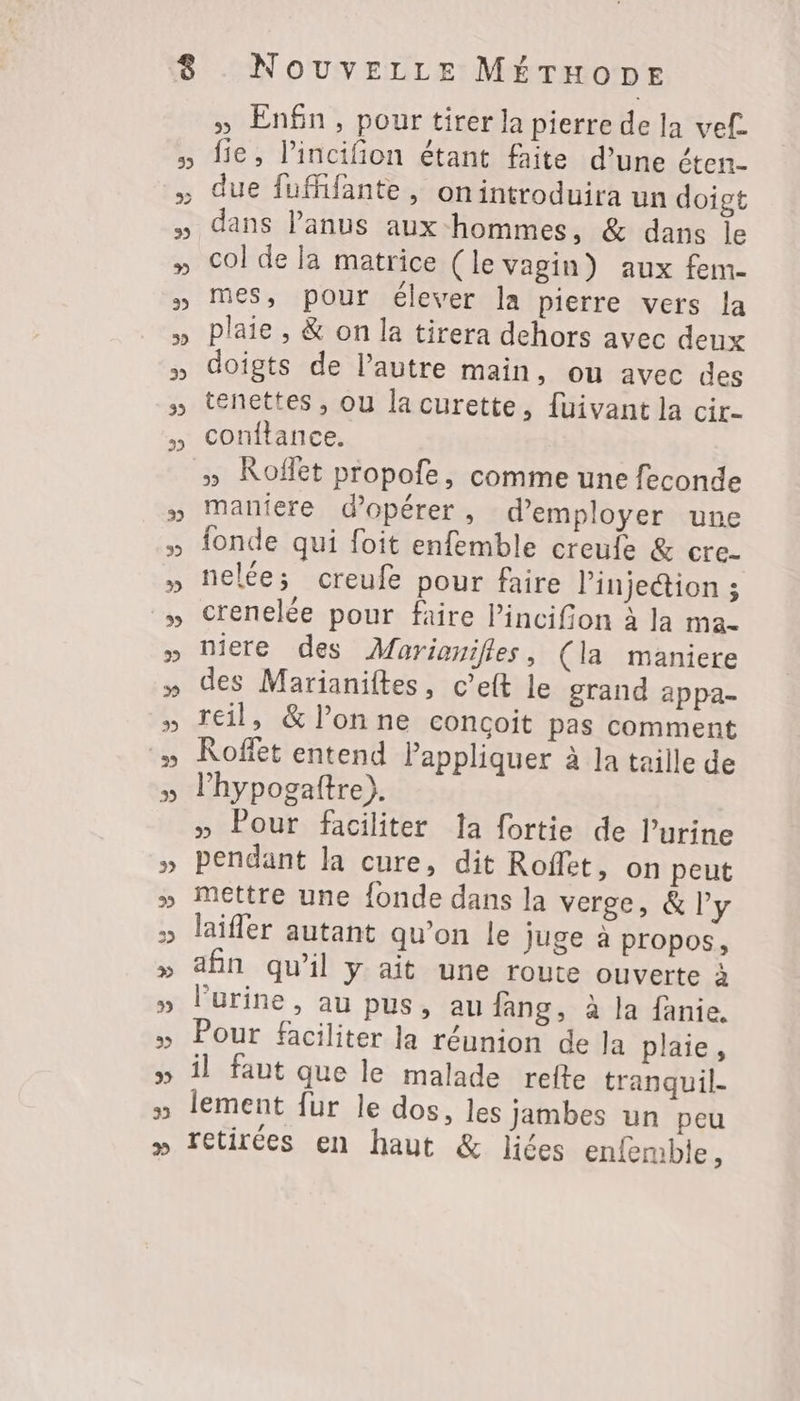 » Enfn, pour tirer la pierre de la vef. fie, l’incifion étant faite d’une éten- dans Panus aux hommes, &amp; dans le col de la matrice (le vagin) aux fem- mes, pour élever la pierre vers la plaie , &amp; on la tirera dehors avec deux doigts de l’autre main, ou avec des tenettes , ou la curette, fuivant la cir- conftance. » Roffet propofe, comme une feconde maniere d'opérer, d'employer une fonde qui foit enfemble creule &amp; cre- nelée; creufe pour faire l'injection ; crenelée pour faire l’incifion à la ma- niere des Marianilles, (la maniere des Marianiftes, c’eft le grand appa- reil, &amp; l’on ne conçoit pas comment Koffet entend Pappliquer à la taille de l’hypogaftre). » Pour faciliter la fortie de l’urine pendant la cure, dit Roflet, on peut mettre une fonde dans la verge, &amp; l'y laiffer autant qu’on le juge à propos, afin qu’il y ait une route ouverte à l'urine, au pus, au fang, à la fanie. Pour faciliter la réunion de Ja plaie, il faut que le malade refte tranquil- lement fur le dos, les jambes un peu retirées en haut &amp; liées enfemble,