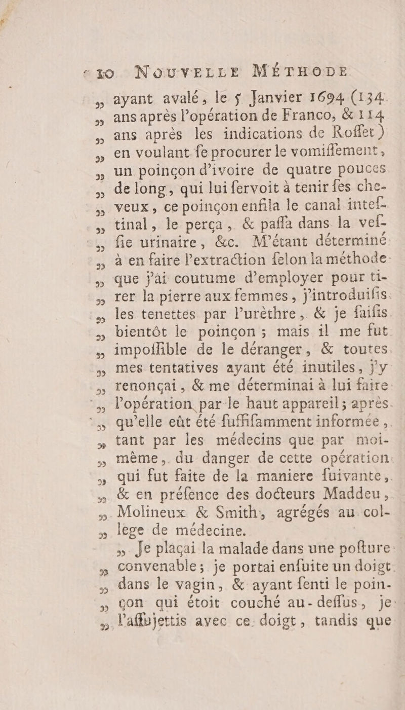 3 °5 5 3» > 5 5 5) 9 ayant avalé, le $ Janvier 1694 (134 ans après l’opération de Franco, &amp; 114 ans après les indications de Roffet ) en voulant fe procurer le vomiflement, un poincon d'ivoire de quatre pouces de long, qui lui fervoit à tenir fes che- veux, ce poincçonenfila le canal intef- tinal, le perça, &amp; paña dans la vef- fie urinaire, &amp;c. M'étant déterminé à en faire l’extra@ion felon la méthode: rer la pierre aux femmes, j'introduilis. les tenettes par l’urèthre, &amp; je faifis. bientôt le poincon ; mais il me fut impoflble de le déranger, &amp; toutes. mes tentatives ayant été inutiles, y y renoncçai, &amp; me déterminai à lui faire. l'opération parle haut appareil ; après. qu'elle eût été fuMifamment informee .. tant par les médecins que par moi- mème, du danger de cette opération: qui fut faite de la maniere fuivante,. &amp; en préfence des docteurs Maddeu, Molineux &amp; Smith, agrégés au col- lege de médecine. | » Je plaçai la malade dans une poñlure: convenable; je portai enfuite un doigt. dans le vagin, &amp; ayant fenti le poin- çon qui étoit couché au- deffus, je:
