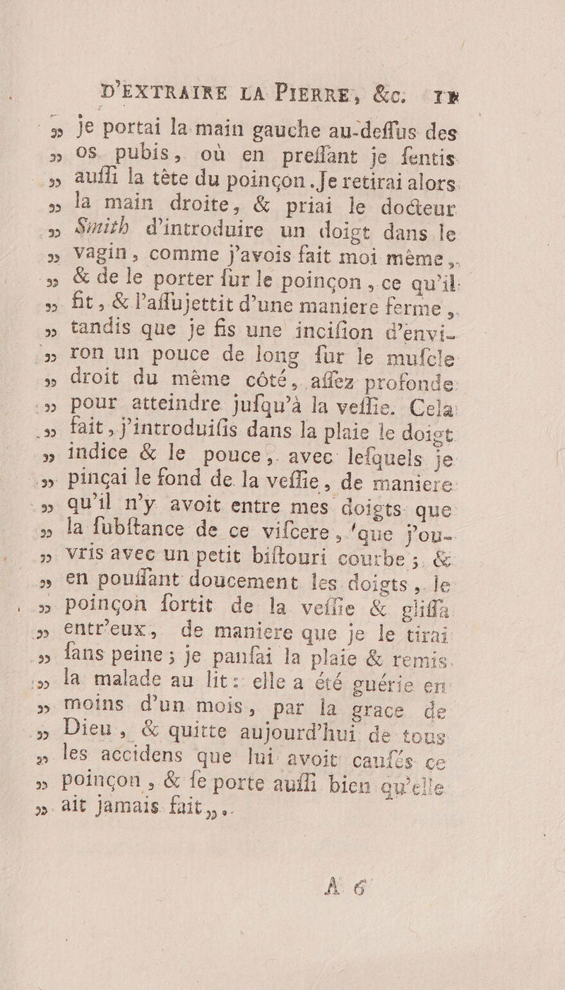 je portai la main gauche au-deflus des 0$. pubis, où en prefänt je fentis aufli la tète du poincon. Je retirai alors. la main droite, &amp; priai le docteur Sith d'introduire un doigt dans le vagin, comme javois fait moi même. &amp; de le porter {ur le poincon , ce qu’il. tandis que je fis une incifion d’envi. ron un pouce de long fur le mufcle droit du mème côté, affez profonde. pour atteindre jufqu’à la veflie. Cela: fait, j’introduilis dans la plaie le doigt indice &amp; le pouce, avec: lefquels je qu’il n’y avoit entre mes doigts. que la fubftance de ce vifcere , ‘que j’ou- en poufant doucement les doigts , le poinçon fortit de la veilie &amp; gliffa entr'eux, de maniere que je le tira; fans peine ; je panfai la plaie &amp; remis moins d’un mois, par la grace de les accidens que Ini avoit canfts CE poinçon , &amp; fe porte auf bien av’eile À 6°