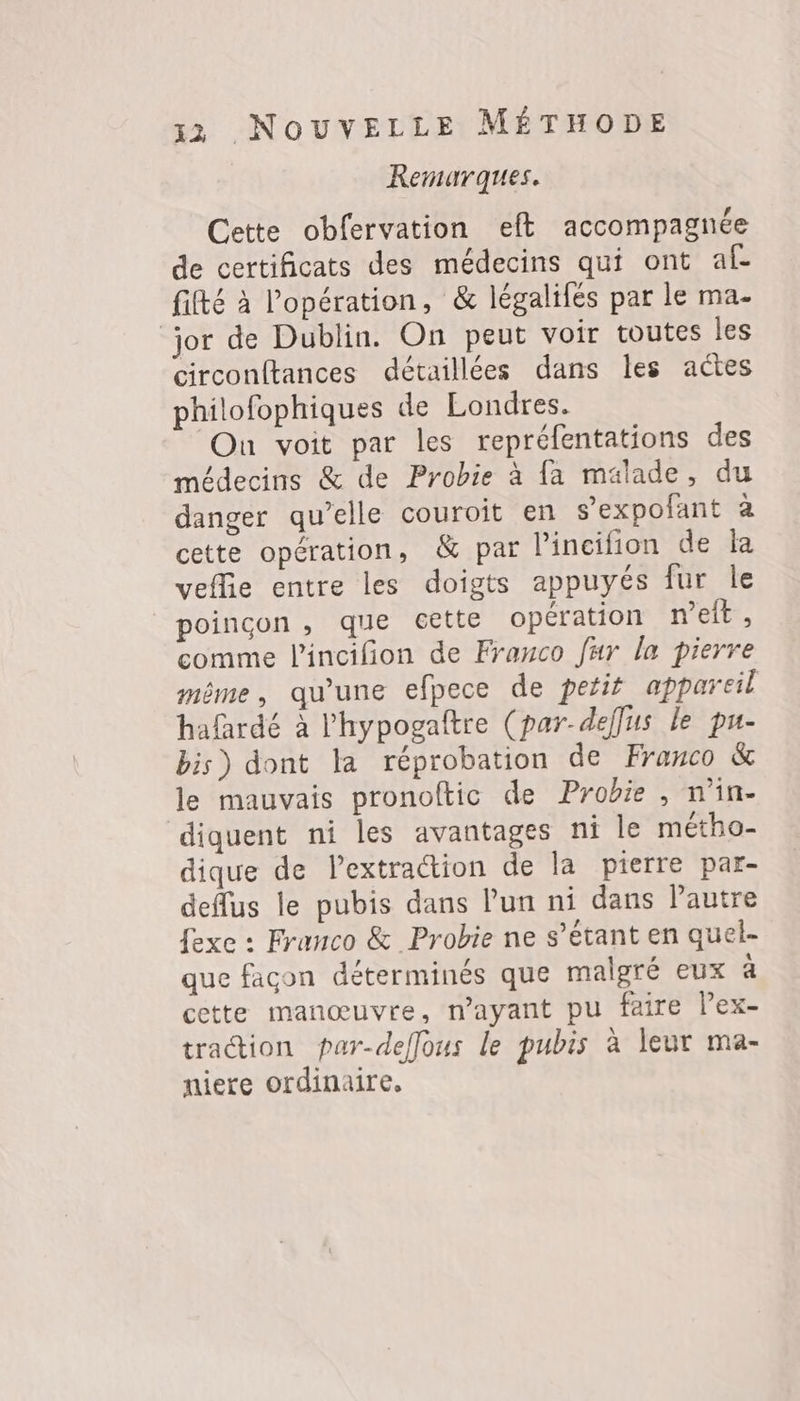 Remarques. Cette obfervation eft accompagnée de certificats des médecins qui ont af. fifté à l'opération, &amp; légalifés par le ma- jor de Dublin. On peut voir toutes les circonftances détaillées dans les actes philofophiques de Londres. On voit par les repréfentations des médecins &amp; de Probie à {a malade, du danger qu’elle couroit en s’expofant à cette opération, &amp; par lincifion de Îa veflie entre les doigts appuyés fur le poincon , que cette opération n’eit, comme l'incifion de Franco fur la pierre même, qu'une efpece de petit appareil hafardé à l'hypogaftre (par-deflus le pu- bis) dont la réprobation de Franco &amp; le mauvais pronoftic de Probie , n’in- diquent ni les avantages ni le métho- dique de lextraction de la pierre par- deflus le pubis dans l’un ni dans Pautre fexe : Franco &amp; Probie ne s’étant en quel- que facon déterminés que malgré eux à cette manœuvre, n’ayant pu faire lex- traction par-deffous le pubis à leur ma- niere ordinaire,